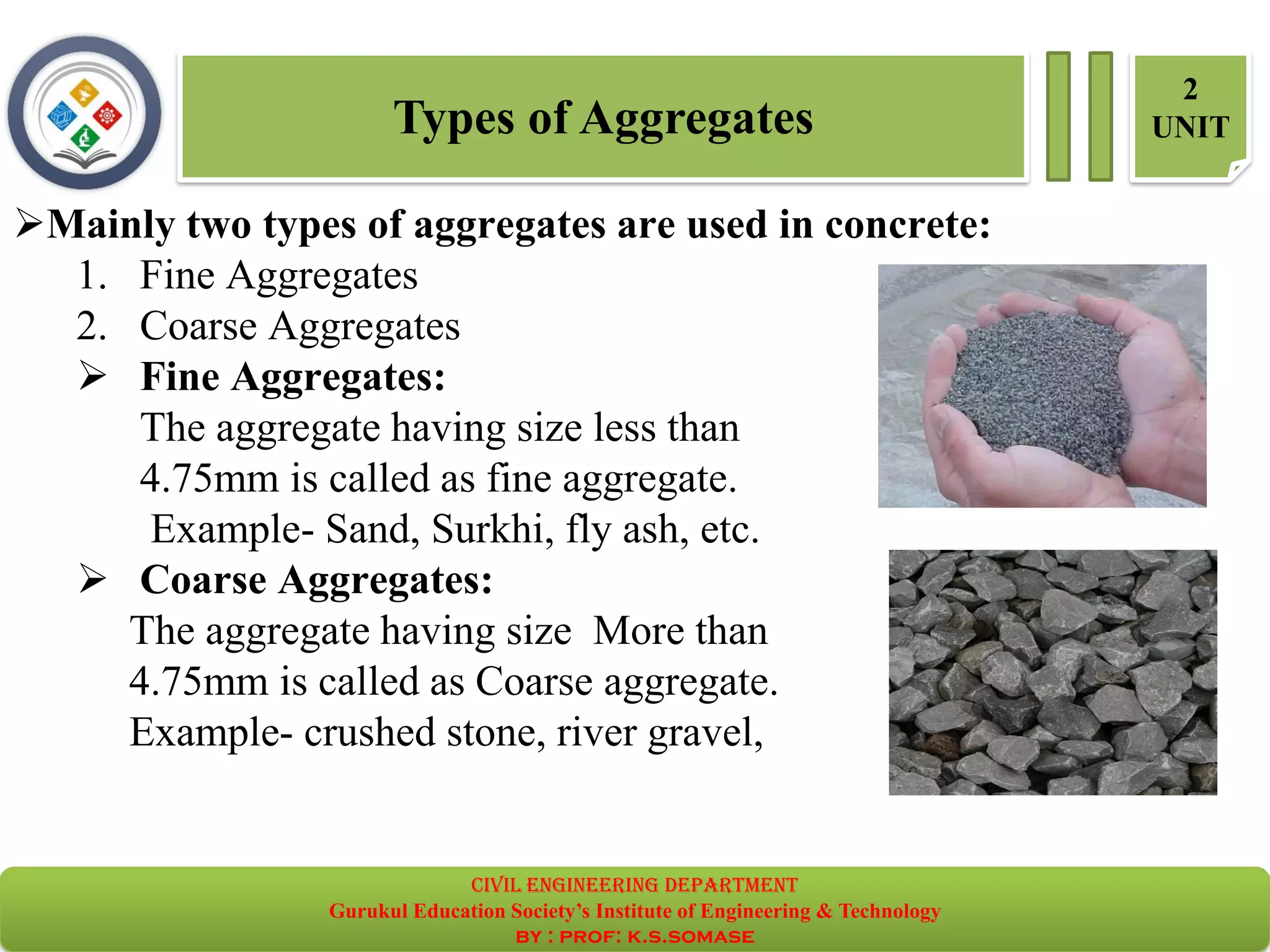 Types of Aggregates
2
UNIT
➢Mainly two types of aggregates are used in concrete:
1. Fine Aggregates
2. Coarse Aggregates
➢ Fine Aggregates:
The aggregate having size less than
4.75mm is called as fine aggregate.
Example- Sand, Surkhi, fly ash, etc.
➢ Coarse Aggregates:
The aggregate having size More than
4.75mm is called as Coarse aggregate.
Example- crushed stone, river gravel,
civil EnGinEErinG dEpartmEnt
Gurukul Education Society’s Institute of Engineering & Technology
by : prof: k.s.somase
 