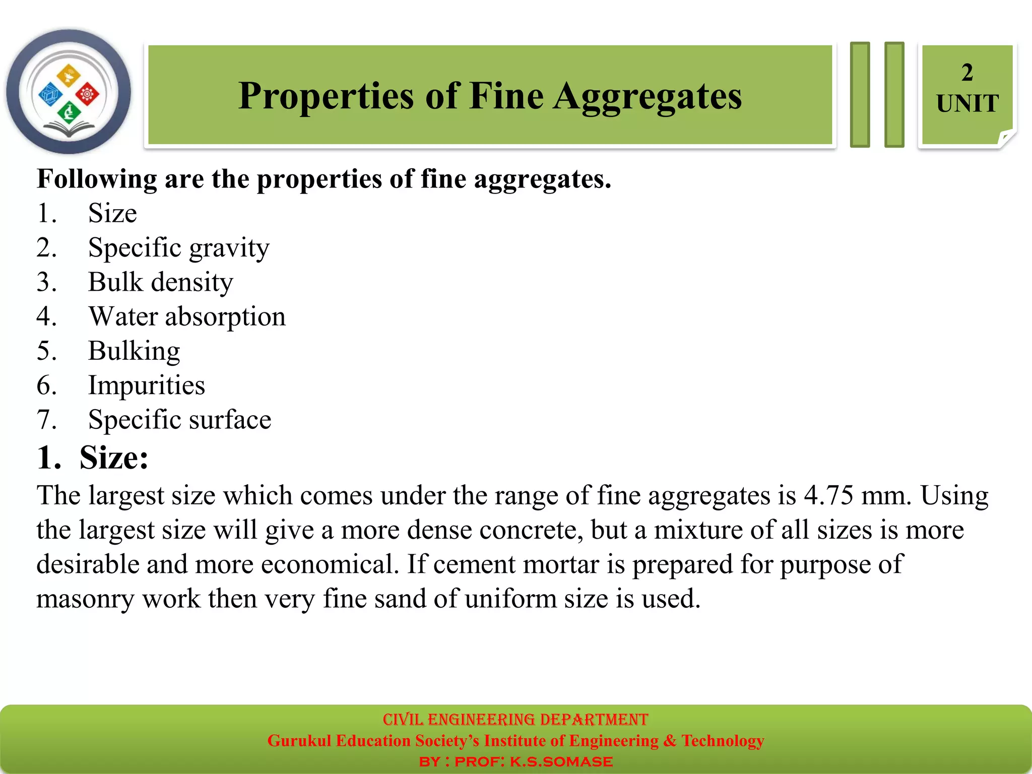 Properties of Fine Aggregates
2
UNIT
Following are the properties of fine aggregates.
1. Size
2. Specific gravity
3. Bulk density
4. Water absorption
5. Bulking
6. Impurities
7. Specific surface
1. Size:
The largest size which comes under the range of fine aggregates is 4.75 mm. Using
the largest size will give a more dense concrete, but a mixture of all sizes is more
desirable and more economical. If cement mortar is prepared for purpose of
masonry work then very fine sand of uniform size is used.
civil EnGinEErinG dEpartmEnt
Gurukul Education Society’s Institute of Engineering & Technology
by : prof: k.s.somase
 
