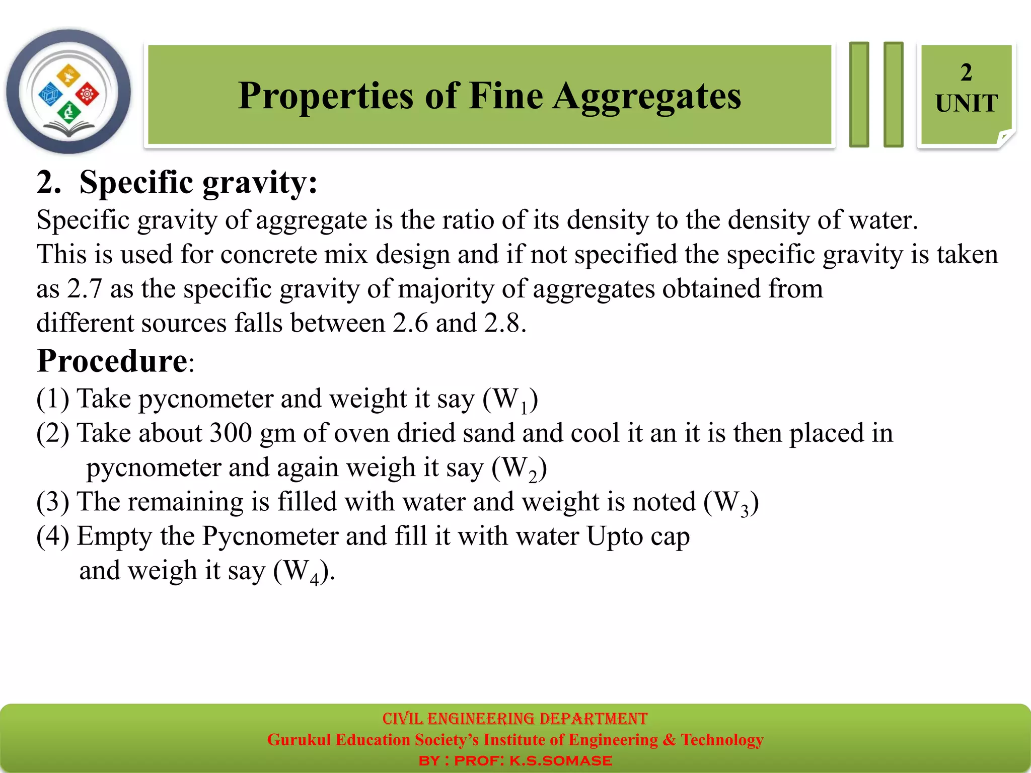 Properties of Fine Aggregates
2
UNIT
2. Specific gravity:
Specific gravity of aggregate is the ratio of its density to the density of water.
This is used for concrete mix design and if not specified the specific gravity is taken
as 2.7 as the specific gravity of majority of aggregates obtained from
different sources falls between 2.6 and 2.8.
Procedure:
(1) Take pycnometer and weight it say (W1)
(2) Take about 300 gm of oven dried sand and cool it an it is then placed in
pycnometer and again weigh it say (W2)
(3) The remaining is filled with water and weight is noted (W3)
(4) Empty the Pycnometer and fill it with water Upto cap
and weigh it say (W4).
civil EnGinEErinG dEpartmEnt
Gurukul Education Society’s Institute of Engineering & Technology
by : prof: k.s.somase
 