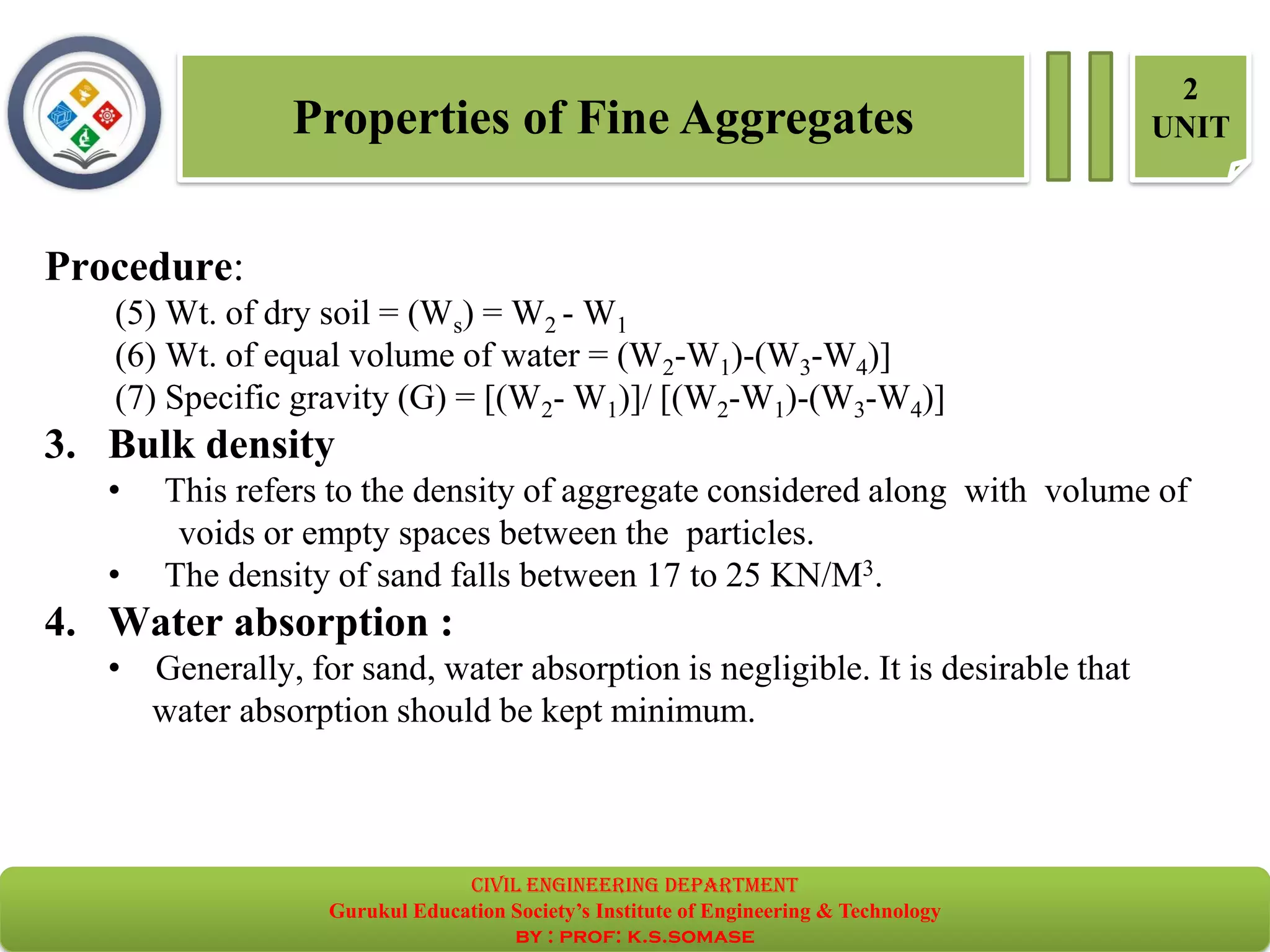 Properties of Fine Aggregates
2
UNIT
Procedure:
(5) Wt. of dry soil = (Ws) = W2 - W1
(6) Wt. of equal volume of water = (W2-W1)-(W3-W4)]
(7) Specific gravity (G) = [(W2- W1)]/ [(W2-W1)-(W3-W4)]
3. Bulk density
• This refers to the density of aggregate considered along with volume of
voids or empty spaces between the particles.
• The density of sand falls between 17 to 25 KN/M3.
4. Water absorption :
• Generally, for sand, water absorption is negligible. It is desirable that
water absorption should be kept minimum.
civil EnGinEErinG dEpartmEnt
Gurukul Education Society’s Institute of Engineering & Technology
by : prof: k.s.somase
 