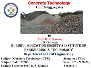 Gurukul Education SociEty’S inStitutE of
EnGinEErinG & tEchnoloGy
Subject : Concrete Technology (CTE) Semester : Third
Subject Code : 22305 Year : 2nd (2020-21)
Subject Teacher: Prof. K. S. Somase Scheme : I
Department of Civil Engineering
Concrete Technology
Unit 2-Aggregates
By
Prof. K. S. Somase
(BE-Civil Engg)
 