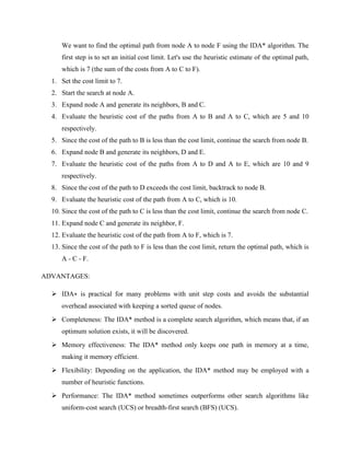 We want to find the optimal path from node A to node F using the IDA* algorithm. The
first step is to set an initial cost limit. Let's use the heuristic estimate of the optimal path,
which is 7 (the sum of the costs from A to C to F).
1. Set the cost limit to 7.
2. Start the search at node A.
3. Expand node A and generate its neighbors, B and C.
4. Evaluate the heuristic cost of the paths from A to B and A to C, which are 5 and 10
respectively.
5. Since the cost of the path to B is less than the cost limit, continue the search from node B.
6. Expand node B and generate its neighbors, D and E.
7. Evaluate the heuristic cost of the paths from A to D and A to E, which are 10 and 9
respectively.
8. Since the cost of the path to D exceeds the cost limit, backtrack to node B.
9. Evaluate the heuristic cost of the path from A to C, which is 10.
10. Since the cost of the path to C is less than the cost limit, continue the search from node C.
11. Expand node C and generate its neighbor, F.
12. Evaluate the heuristic cost of the path from A to F, which is 7.
13. Since the cost of the path to F is less than the cost limit, return the optimal path, which is
A - C - F.
ADVANTAGES:
➢ IDA∗ is practical for many problems with unit step costs and avoids the substantial
overhead associated with keeping a sorted queue of nodes.
➢ Completeness: The IDA* method is a complete search algorithm, which means that, if an
optimum solution exists, it will be discovered.
➢ Memory effectiveness: The IDA* method only keeps one path in memory at a time,
making it memory efficient.
➢ Flexibility: Depending on the application, the IDA* method may be employed with a
number of heuristic functions.
➢ Performance: The IDA* method sometimes outperforms other search algorithms like
uniform-cost search (UCS) or breadth-first search (BFS) (UCS).
 