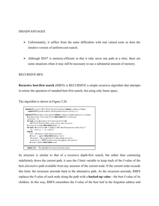 DISADVANTAGES
➢ Unfortunately, it suffers from the same difficulties with real valued costs as does the
iterative version of uniform-cost search.
➢ Although IDA* is memory-efficient in that it only saves one path at a time, there are
some situations when it may still be necessary to use a substantial amount of memory.
RECURSIVE-BFS:
Recursive best-first search (RBFS) is RECURSIVE a simple recursive algorithm that attempts
to mimic the operation of standard best-first search, but using only linear space.
The algorithm is shown in Figure 3.26.
Its structure is similar to that of a recursive depth-first search, but rather than continuing
indefinitely down the current path, it uses the f limit variable to keep track of the f-value of the
best alternative path available from any ancestor of the current node. If the current node exceeds
this limit, the recursion unwinds back to the alternative path. As the recursion unwinds, RBFS
replaces the f-value of each node along the path with a backed-up value—the best f-value of its
children. In this way, RBFS remembers the f-value of the best leaf in the forgotten subtree and
 