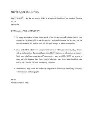 PERFORMANCE EVALUATION:
1.OPTIMALITY: Like A∗ tree search, RBFS is an optimal algorithm if the heuristic function
h(n) is
admissible.
2.TIME AND SPACE COMPLEXITY:
✓ Its space complexity is linear in the depth of the deepest optimal solution, but its time
complexity is rather difficult to characterize: it depends both on the accuracy of the
heuristic function and on how often the best path changes as nodes are expanded.
✓ IDA∗ and RBFS suffer from using too little memory. Between iterations, IDA∗ retains
only a single number: the current f-cost limit. RBFS retains more information in memory,
but it uses only linear space: even if more memory were available, RBFS has no way to
make use of it. Because they forget most of what they have done, both algorithms may
end up re-expanding the same states many times over.
✓ Furthermore, they suffer the potentially exponential increase in complexity associated
with redundant paths in graphs.
SMA*
Refer handwritten notes.
 