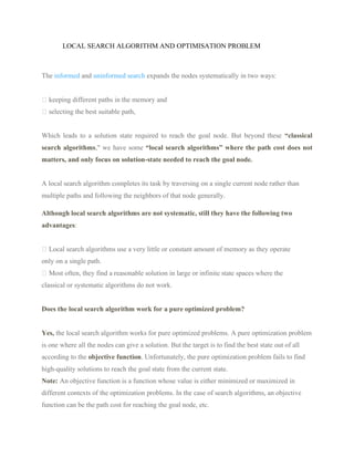 LOCAL SEARCH ALGORITHM AND OPTIMISATION PROBLEM
The informed and uninformed search expands the nodes systematically in two ways:
keeping different paths in the memory and
selecting the best suitable path,
Which leads to a solution state required to reach the goal node. But beyond these “classical
search algorithms," we have some “local search algorithms” where the path cost does not
matters, and only focus on solution-state needed to reach the goal node.
A local search algorithm completes its task by traversing on a single current node rather than
multiple paths and following the neighbors of that node generally.
Although local search algorithms are not systematic, still they have the following two
advantages:
Local search algorithms use a very little or constant amount of memory as they operate
only on a single path.
Most often, they find a reasonable solution in large or infinite state spaces where the
classical or systematic algorithms do not work.
Does the local search algorithm work for a pure optimized problem?
Yes, the local search algorithm works for pure optimized problems. A pure optimization problem
is one where all the nodes can give a solution. But the target is to find the best state out of all
according to the objective function. Unfortunately, the pure optimization problem fails to find
high-quality solutions to reach the goal state from the current state.
Note: An objective function is a function whose value is either minimized or maximized in
different contexts of the optimization problems. In the case of search algorithms, an objective
function can be the path cost for reaching the goal node, etc.
 