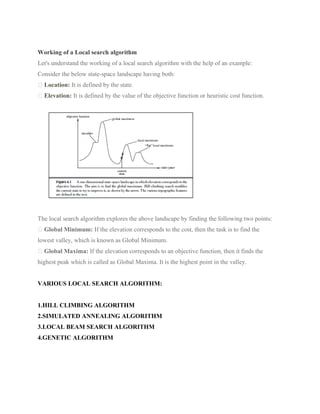 Working of a Local search algorithm
Let's understand the working of a local search algorithm with the help of an example:
Consider the below state-space landscape having both:
Location: It is defined by the state.
Elevation: It is defined by the value of the objective function or heuristic cost function.
The local search algorithm explores the above landscape by finding the following two points:
Global Minimum: If the elevation corresponds to the cost, then the task is to find the
lowest valley, which is known as Global Minimum.
Global Maxima: If the elevation corresponds to an objective function, then it finds the
highest peak which is called as Global Maxima. It is the highest point in the valley.
VARIOUS LOCAL SEARCH ALGORITHM:
1.HILL CLIMBING ALGORITHM
2.SIMULATED ANNEALING ALGORITHM
3.LOCAL BEAM SEARCH ALGORITHM
4.GENETIC ALGORITHM
 