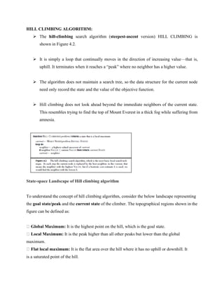 HILL CLIMBING ALGORITHM:
➢ The hill-climbing search algorithm (steepest-ascent version) HILL CLIMBING is
shown in Figure 4.2.
➢ It is simply a loop that continually moves in the direction of increasing value—that is,
uphill. It terminates when it reaches a “peak” where no neighbor has a higher value.
➢ The algorithm does not maintain a search tree, so the data structure for the current node
need only record the state and the value of the objective function.
➢ Hill climbing does not look ahead beyond the immediate neighbors of the current state.
This resembles trying to find the top of Mount Everest in a thick fog while suffering from
amnesia.
State-space Landscape of Hill climbing algorithm
To understand the concept of hill climbing algorithm, consider the below landscape representing
the goal state/peak and the current state of the climber. The topographical regions shown in the
figure can be defined as:
Global Maximum: It is the highest point on the hill, which is the goal state.
Local Maximum: It is the peak higher than all other peaks but lower than the global
maximum.
Flat local maximum: It is the flat area over the hill where it has no uphill or downhill. It
is a saturated point of the hill.
 