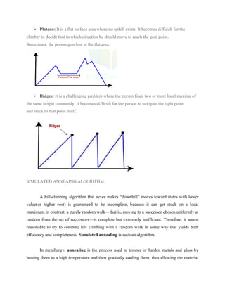 ➢ Plateau: It is a flat surface area where no uphill exists. It becomes difficult for the
climber to decide that in which direction he should move to reach the goal point.
Sometimes, the person gets lost in the flat area.
➢ Ridges: It is a challenging problem where the person finds two or more local maxima of
the same height commonly. It becomes difficult for the person to navigate the right point
and stuck to that point itself.
SIMULATED ANNEAING ALGORITHM:
A hill-climbing algorithm that never makes “downhill” moves toward states with lower
value(or higher cost) is guaranteed to be incomplete, because it can get stuck on a local
maximum.In contrast, a purely random walk—that is, moving to a successor chosen uniformly at
random from the set of successors—is complete but extremely inefficient. Therefore, it seems
reasonable to try to combine hill climbing with a random walk in some way that yields both
efficiency and completeness. Simulated annealing is such an algorithm.
In metallurgy, annealing is the process used to temper or harden metals and glass by
heating them to a high temperature and then gradually cooling them, thus allowing the material
 