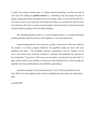 to reach a low energy crystalline state. To explain simulated annealing, we switch our point of
view from hill climbing to gradient descent (i.e., minimizing cost) and imagine the task of
getting a ping-pong ball into the deepest crevice in a bumpy surface. If we just let the ball roll, it
will come to rest at a local minimum. If we shake the surface, we can bounce the ball out of the
local minimum. The trick is to shake just hard enough to bounce the ball out of local minima but
not hard enough to dislodge it from the global minimum.
The simulated-annealing solution is to start by shaking hard (i.e., at a high temperature)
and then gradually reduce the intensity of the shaking (i.e., lower the temperature).
Instead of picking the best move, however, it picks a random move. If the move improves
the situation, it is always accepted. Otherwise, the algorithm accepts the move with some
probability less than 1. The probability decreases exponentially with the “badness” of the
move—the amount ΔE by which the evaluation is worsened. The probability also decreases as
the “temperature” T goes down: “bad” moves are more likely to be allowed at the start when T is
high, and they become more unlikely as T decreases. If the schedule lowers T slowly enough, the
algorithm will find a global optimum with probability approaching 1.
Simulated annealing was first used extensively to solve VLSI layout problems in the
early 1980s. It has been applied widely to factory scheduling and other large-scale optimization
tasks.
ALGORITHM:
 