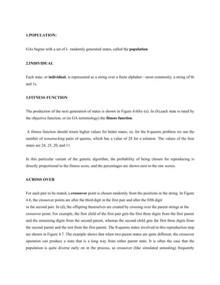 1.POPULATION:
GAs begins with a set of k randomly generated states, called the population.
2.INDIVIDUAL
Each state, or individual, is represented as a string over a finite alphabet—most commonly, a string of 0s
and 1s.
3.FITNESS FUNCTION
The production of the next generation of states is shown in Figure 4.6(b)–(e). In (b),each state is rated by
the objective function, or (in GA terminology) the fitness function.
A fitness function should return higher values for better states, so, for the 8-queens problem we use the
number of nonattacking pairs of queens, which has a value of 28 for a solution. The values of the four
states are 24, 23, 20, and 11.
In this particular variant of the genetic algorithm, the probability of being chosen for reproducing is
directly proportional to the fitness score, and the percentages are shown next to the raw scores.
4.CROSS OVER
For each pair to be mated, a crossover point is chosen randomly from the positions in the string. In Figure
4.6, the crossover points are after the third digit in the first pair and after the fifth digit
in the second pair. In (d), the offspring themselves are created by crossing over the parent strings at the
crossover point. For example, the first child of the first pair gets the first three digits from the first parent
and the remaining digits from the second parent, whereas the second child gets the first three digits from
the second parent and the rest from the first parent. The 8-queens states involved in this reproduction step
are shown in Figure 4.7. The example shows that when two parent states are quite different, the crossover
operation can produce a state that is a long way from either parent state. It is often the case that the
population is quite diverse early on in the process, so crossover (like simulated annealing) frequently
 