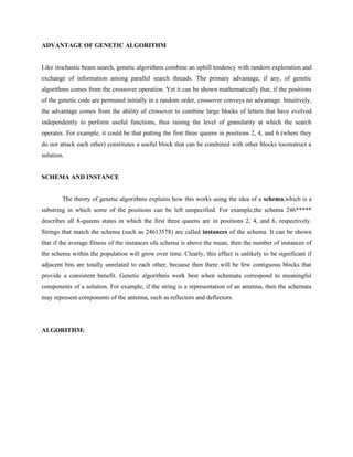 ADVANTAGE OF GENETIC ALGORITHM
Like stochastic beam search, genetic algorithms combine an uphill tendency with random exploration and
exchange of information among parallel search threads. The primary advantage, if any, of genetic
algorithms comes from the crossover operation. Yet it can be shown mathematically that, if the positions
of the genetic code are permuted initially in a random order, crossover conveys no advantage. Intuitively,
the advantage comes from the ability of crossover to combine large blocks of letters that have evolved
independently to perform useful functions, thus raising the level of granularity at which the search
operates. For example, it could be that putting the first three queens in positions 2, 4, and 6 (where they
do not attack each other) constitutes a useful block that can be combined with other blocks toconstruct a
solution.
SCHEMA AND INSTANCE
The theory of genetic algorithms explains how this works using the idea of a schema,which is a
substring in which some of the positions can be left unspecified. For example,the schema 246*****
describes all 8-queens states in which the first three queens are in positions 2, 4, and 6, respectively.
Strings that match the schema (such as 24613578) are called instances of the schema. It can be shown
that if the average fitness of the instances ofa schema is above the mean, then the number of instances of
the schema within the population will grow over time. Clearly, this effect is unlikely to be significant if
adjacent bits are totally unrelated to each other, because then there will be few contiguous blocks that
provide a consistent benefit. Genetic algorithms work best when schemata correspond to meaningful
components of a solution. For example, if the string is a representation of an antenna, then the schemata
may represent components of the antenna, such as reflectors and deflectors.
ALGORITHM:
 