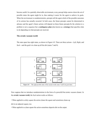 become useful. In a partially observable environment, every percept helps narrow down the set of
possible states the agent might be in, thus making it easier for the agent to achieve its goals.
When the environment is nondeterministic, percepts tell the agent which of the possible outcomes
of its actions has actually occurred. In both cases, the future percepts cannot be determined in
advance and the agent’s future actions will depend on those future percepts.So the solution to a
problem is not a sequence but a contingency plan (also known as a strategy) that specifies what
to do depending on what percepts are received.
The erratic vacuum world
The state space has eight states, as shown in Figure 4.9. There are three actions—Left, Right, and
Suck—and the goal is to clean up all the dirt (states 7 and 8).
Now suppose that we introduce nondeterminism in the form of a powerful but erratic vacuum cleaner. In
the erratic vacuum world, the Suck action works as follows:
• When applied to a dirty square the action cleans the square and sometimes cleans up
dirt in an adjacent square, too.
• When applied to a clean square the action sometimes deposits dirt on the carpet.
 