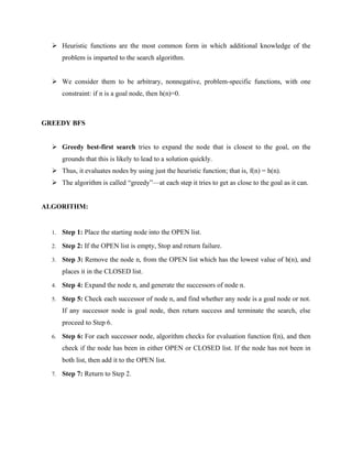 ➢ Heuristic functions are the most common form in which additional knowledge of the
problem is imparted to the search algorithm.
➢ We consider them to be arbitrary, nonnegative, problem-specific functions, with one
constraint: if n is a goal node, then h(n)=0.
GREEDY BFS
➢ Greedy best-first search tries to expand the node that is closest to the goal, on the
grounds that this is likely to lead to a solution quickly.
➢ Thus, it evaluates nodes by using just the heuristic function; that is, f(n) = h(n).
➢ The algorithm is called “greedy”—at each step it tries to get as close to the goal as it can.
ALGORITHM:
1. Step 1: Place the starting node into the OPEN list.
2. Step 2: If the OPEN list is empty, Stop and return failure.
3. Step 3: Remove the node n, from the OPEN list which has the lowest value of h(n), and
places it in the CLOSED list.
4. Step 4: Expand the node n, and generate the successors of node n.
5. Step 5: Check each successor of node n, and find whether any node is a goal node or not.
If any successor node is goal node, then return success and terminate the search, else
proceed to Step 6.
6. Step 6: For each successor node, algorithm checks for evaluation function f(n), and then
check if the node has been in either OPEN or CLOSED list. If the node has not been in
both list, then add it to the OPEN list.
7. Step 7: Return to Step 2.
 