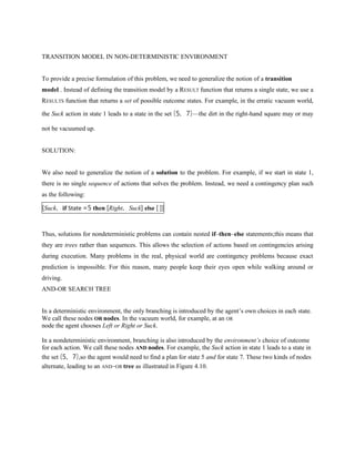 TRANSITION MODEL IN NON-DETERMINISTIC ENVIRONMENT
To provide a precise formulation of this problem, we need to generalize the notion of a transition
model . Instead of defining the transition model by a RESULT function that returns a single state, we use a
RESULTS function that returns a set of possible outcome states. For example, in the erratic vacuum world,
the Suck action in state 1 leads to a state in the set {5, 7}—the dirt in the right-hand square may or may
not be vacuumed up.
SOLUTION:
We also need to generalize the notion of a solution to the problem. For example, if we start in state 1,
there is no single sequence of actions that solves the problem. Instead, we need a contingency plan such
as the following:
[Suck, if State =5 then [Right, Suck] else [ ]]
Thus, solutions for nondeterministic problems can contain nested if–then–else statements;this means that
they are trees rather than sequences. This allows the selection of actions based on contingencies arising
during execution. Many problems in the real, physical world are contingency problems because exact
prediction is impossible. For this reason, many people keep their eyes open while walking around or
driving.
AND-OR SEARCH TREE
In a deterministic environment, the only branching is introduced by the agent’s own choices in each state.
We call these nodes OR nodes. In the vacuum world, for example, at an OR
node the agent chooses Left or Right or Suck.
In a nondeterministic environment, branching is also introduced by the environment’s choice of outcome
for each action. We call these nodes AND nodes. For example, the Suck action in state 1 leads to a state in
the set {5, 7},so the agent would need to find a plan for state 5 and for state 7. These two kinds of nodes
alternate, leading to an AND–OR tree as illustrated in Figure 4.10.
 