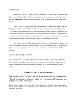 INTERLEAVING
One may also consider a somewhat different agent design, in which the agent can act before it has
found a guaranteed plan and deals with some contingencies only as they arise INTERLEAVING during execution.
This type of interleaving of search and execution is also useful for exploration problems and for game
playing
Figure 4.11 gives a recursive, depth-first algorithm for AND–OR graph search. One key aspect of
the algorithm is the way in which it deals with cycles, which often arise in nondeterministic problems
(e.g., if an action sometimes has no effect or if an unintended effect can be corrected). If the current state
is identical to a state on the path from the root, then it returns with failure. This doesn’t mean that there is
no solution from the current state;it simply means that if there is a noncyclic solution, it must be reachable
from the earlier incarnation of the current state, so the new incarnation can be discarded.
With this check, we ensure that the algorithm terminates in every finite state space, because every
path must reach a goal, a dead end, or a repeated state. Notice that the algorithm does not check whether
the current state is a repetition of a state on some other path from the root, which is important for
efficiency.
EXPLORATION OF AND-OR GRAPH:
AND–OR graphs can also be explored by breadth-first or best-first methods. The concept of a heuristic
function must be modified to estimate the cost of a contingent solution rather than a sequence, but the
notion of admissibility carries over and there is an analog of the A∗ algorithm for finding optimal
solutions.
SEARCHING WITH PARTIAL OBSERVATION
The key concept required for solving partially observable problems is the belief state, representing the
agent’s current belief about the possible physical states it might be in, given the sequence of actions and
percepts up to that point.
 