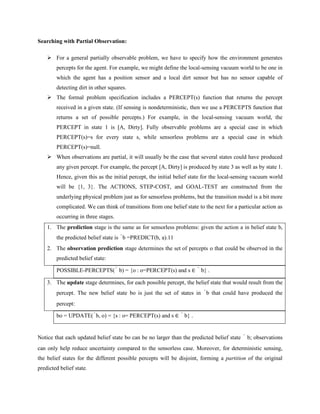 Searching with Partial Observation:
➢ For a general partially observable problem, we have to specify how the environment generates
percepts for the agent. For example, we might define the local-sensing vacuum world to be one in
which the agent has a position sensor and a local dirt sensor but has no sensor capable of
detecting dirt in other squares.
➢ The formal problem specification includes a PERCEPT(s) function that returns the percept
received in a given state. (If sensing is nondeterministic, then we use a PERCEPTS function that
returns a set of possible percepts.) For example, in the local-sensing vacuum world, the
PERCEPT in state 1 is [A, Dirty]. Fully observable problems are a special case in which
PERCEPT(s)=s for every state s, while sensorless problems are a special case in which
PERCEPT(s)=null.
➢ When observations are partial, it will usually be the case that several states could have produced
any given percept. For example, the percept [A, Dirty] is produced by state 3 as well as by state 1.
Hence, given this as the initial percept, the initial belief state for the local-sensing vacuum world
will be {1, 3}. The ACTIONS, STEP-COST, and GOAL-TEST are constructed from the
underlying physical problem just as for sensorless problems, but the transition model is a bit more
complicated. We can think of transitions from one belief state to the next for a particular action as
occurring in three stages.
1. The prediction stage is the same as for sensorless problems: given the action a in belief state b,
the predicted belief state is ˆb =PREDICT(b, a).11
2. The observation prediction stage determines the set of percepts o that could be observed in the
predicted belief state:
POSSIBLE-PERCEPTS(ˆ b) = {o : o=PERCEPT(s) and s ∈ ˆ b} .
3. The update stage determines, for each possible percept, the belief state that would result from the
percept. The new belief state bo is just the set of states in ˆb that could have produced the
percept:
bo = UPDATE(ˆb, o) = {s : o= PERCEPT(s) and s ∈ ˆ b} .
Notice that each updated belief state bo can be no larger than the predicted belief state ˆ b; observations
can only help reduce uncertainty compared to the sensorless case. Moreover, for deterministic sensing,
the belief states for the different possible percepts will be disjoint, forming a partition of the original
predicted belief state.
 