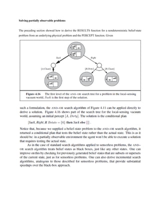 Solving partially observable problems
The preceding section showed how to derive the RESULTS function for a nondeterministic belief-state
problem from an underlying physical problem and the PERCEPT function. Given
 