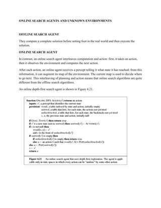 ONLINE SEARCH AGENTS AND UNKNOWN ENVIRONMENTS
OFFLINE SEARCH AGENT
They compute a complete solution before setting foot in the real world and then execute the
solution.
ONLINE SEARCH AGENT
In contrast, an online search agent interleaves computation and action: first, it takes an action,
then it observes the environment and computes the next action.
After each action, an online agent receives a percept telling it what state it has reached; from this
information, it can augment its map of the environment. The current map is used to decide where
to go next. This interleaving of planning and action means that online search algorithms are quite
different from the offline search algorithms.
An online depth-first search agent is shown in Figure 4.21.
 