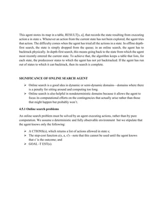 This agent stores its map in a table, RESULT[s, a], that records the state resulting from executing
action a in state s. Whenever an action from the current state has not been explored, the agent tries
that action. The difficulty comes when the agent has tried all the actions in a state. In offline depth-
first search, the state is simply dropped from the queue; in an online search, the agent has to
backtrack physically. In depth-first search, this means going back to the state from which the agent
most recently entered the current state. To achieve that, the algorithm keeps a table that lists, for
each state, the predecessor states to which the agent has not yet backtracked. If the agent has run
out of states to which it can backtrack, then its search is complete.
SIGNIFICANCE OF ONLINE SEARCH AGENT
 Online search is a good idea in dynamic or semi-dynamic domains—domains where there
is a penalty for sitting around and computing too long.
 Online search is also helpful in nondeterministic domains because it allows the agent to
focus its computational efforts on the contingencies that actually arise rather than those
that might happen but probably won’t.
4.5.1 Online search problems
An online search problem must be solved by an agent executing actions, rather than by pure
computation. We assume a deterministic and fully observable environment but we stipulate that
the agent knows only the following:
 A CTIONS(s), which returns a list of actions allowed in state s;
 The step-cost function c(s, a, s′)—note that this cannot be used until the agent knows
that s′ is the outcome; and
 GOAL -T EST(s).
 