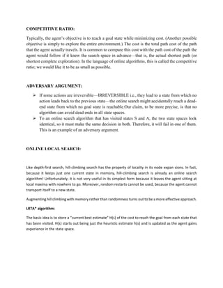 COMPETITIVE RATIO:
Typically, the agent’s objective is to reach a goal state while minimizing cost. (Another possible
objective is simply to explore the entire environment.) The cost is the total path cost of the path
that the agent actually travels. It is common to compare this cost with the path cost of the path the
agent would follow if it knew the search space in advance—that is, the actual shortest path (or
shortest complete exploration). In the language of online algorithms, this is called the competitive
ratio; we would like it to be as small as possible.
ADVERSARY ARGUMENT:
 If some actions are irreversible—IRREVERSIBLE i.e., they lead to a state from which no
action leads back to the previous state—the online search might accidentally reach a dead-
end state from which no goal state is reachable.Our claim, to be more precise, is that no
algorithm can avoid dead ends in all state spaces.
 To an online search algorithm that has visited states S and A, the two state spaces look
identical, so it must make the same decision in both. Therefore, it will fail in one of them.
This is an example of an adversary argument.
ONLINE LOCAL SEARCH:
Like depth-first search, hill-climbing search has the property of locality in its node expan sions. In fact,
because it keeps just one current state in memory, hill-climbing search is already an online search
algorithm! Unfortunately, it is not very useful in its simplest form because it leaves the agent sitting at
local maxima with nowhere to go. Moreover, random restarts cannot be used, because the agent cannot
transport itself to a new state.
Augmenting hill climbing with memory rather than randomness turns out to be a more effective approach.
LRTA* algorithm:
The basic idea is to store a “current best estimate” H(s) of the cost to reach the goal from each state that
has been visited. H(s) starts out being just the heuristic estimate h(s) and is updated as the agent gains
experience in the state space.
 
