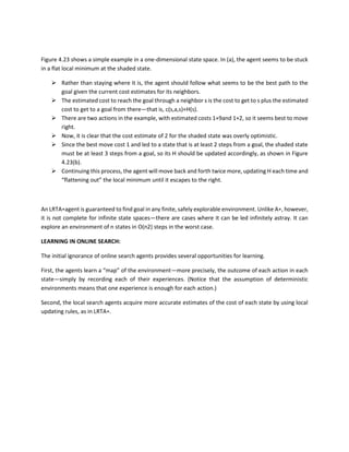 Figure 4.23 shows a simple example in a one-dimensional state space. In (a), the agent seems to be stuck
in a flat local minimum at the shaded state.
 Rather than staying where it is, the agent should follow what seems to be the best path to the
goal given the current cost estimates for its neighbors.
 The estimated cost to reach the goal through a neighbor s is the cost to get to s plus the estimated
cost to get to a goal from there—that is, c(s,a,s)+H(s).
 There are two actions in the example, with estimated costs 1+9and 1+2, so it seems best to move
right.
 Now, it is clear that the cost estimate of 2 for the shaded state was overly optimistic.
 Since the best move cost 1 and led to a state that is at least 2 steps from a goal, the shaded state
must be at least 3 steps from a goal, so its H should be updated accordingly, as shown in Figure
4.23(b).
 Continuing this process, the agent will move back and forth twice more, updating H each time and
“flattening out” the local minimum until it escapes to the right.
An LRTA∗agent is guaranteed to find goal in any finite, safely explorable environment. Unlike A∗, however,
it is not complete for infinite state spaces—there are cases where it can be led infinitely astray. It can
explore an environment of n states in O(n2) steps in the worst case.
LEARNING IN ONLINE SEARCH:
The initial ignorance of online search agents provides several opportunities for learning.
First, the agents learn a “map” of the environment—more precisely, the outcome of each action in each
state—simply by recording each of their experiences. (Notice that the assumption of deterministic
environments means that one experience is enough for each action.)
Second, the local search agents acquire more accurate estimates of the cost of each state by using local
updating rules, as in LRTA∗.
 