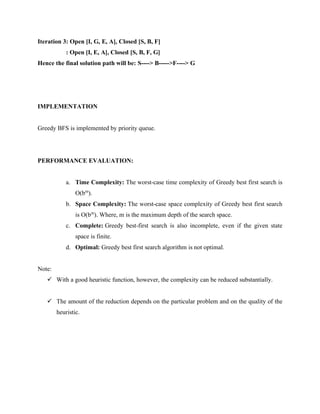 Iteration 3: Open [I, G, E, A], Closed [S, B, F]
: Open [I, E, A], Closed [S, B, F, G]
Hence the final solution path will be: S----> B----->F----> G
IMPLEMENTATION
Greedy BFS is implemented by priority queue.
PERFORMANCE EVALUATION:
a. Time Complexity: The worst-case time complexity of Greedy best first search is
O(bm
).
b. Space Complexity: The worst-case space complexity of Greedy best first search
is O(bm
). Where, m is the maximum depth of the search space.
c. Complete: Greedy best-first search is also incomplete, even if the given state
space is finite.
d. Optimal: Greedy best first search algorithm is not optimal.
Note:
✓ With a good heuristic function, however, the complexity can be reduced substantially.
✓ The amount of the reduction depends on the particular problem and on the quality of the
heuristic.
 