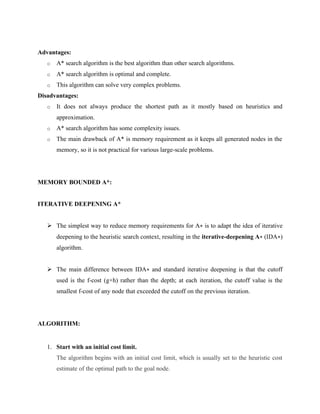Advantages:
o A* search algorithm is the best algorithm than other search algorithms.
o A* search algorithm is optimal and complete.
o This algorithm can solve very complex problems.
Disadvantages:
o It does not always produce the shortest path as it mostly based on heuristics and
approximation.
o A* search algorithm has some complexity issues.
o The main drawback of A* is memory requirement as it keeps all generated nodes in the
memory, so it is not practical for various large-scale problems.
MEMORY BOUNDED A*:
ITERATIVE DEEPENING A*
➢ The simplest way to reduce memory requirements for A∗ is to adapt the idea of iterative
deepening to the heuristic search context, resulting in the iterative-deepening A∗ (IDA∗)
algorithm.
➢ The main difference between IDA∗ and standard iterative deepening is that the cutoff
used is the f-cost (g+h) rather than the depth; at each iteration, the cutoff value is the
smallest f-cost of any node that exceeded the cutoff on the previous iteration.
ALGORITHM:
1. Start with an initial cost limit.
The algorithm begins with an initial cost limit, which is usually set to the heuristic cost
estimate of the optimal path to the goal node.
 