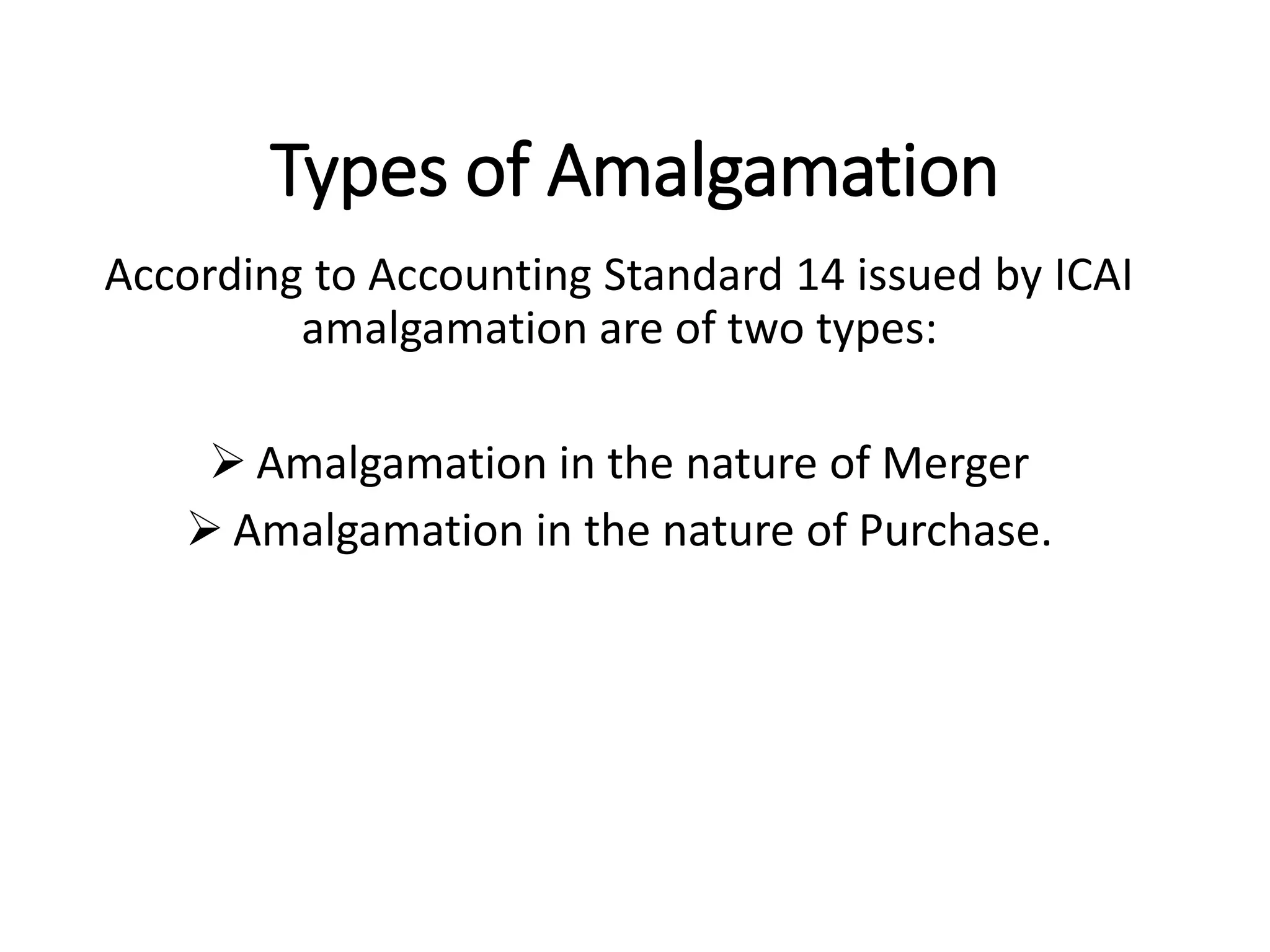 Types of Amalgamation
According to Accounting Standard 14 issued by ICAI
amalgamation are of two types:
 Amalgamation in the nature of Merger
 Amalgamation in the nature of Purchase.
 