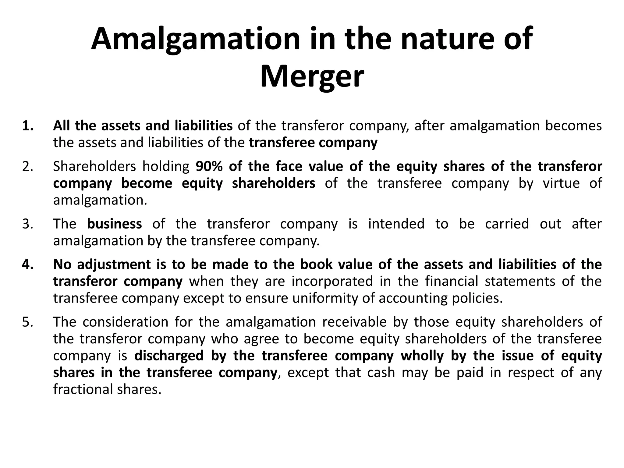 Amalgamation in the nature of
Merger
1. All the assets and liabilities of the transferor company, after amalgamation becomes
the assets and liabilities of the transferee company
2. Shareholders holding 90% of the face value of the equity shares of the transferor
company become equity shareholders of the transferee company by virtue of
amalgamation.
3. The business of the transferor company is intended to be carried out after
amalgamation by the transferee company.
4. No adjustment is to be made to the book value of the assets and liabilities of the
transferor company when they are incorporated in the financial statements of the
transferee company except to ensure uniformity of accounting policies.
5. The consideration for the amalgamation receivable by those equity shareholders of
the transferor company who agree to become equity shareholders of the transferee
company is discharged by the transferee company wholly by the issue of equity
shares in the transferee company, except that cash may be paid in respect of any
fractional shares.
 