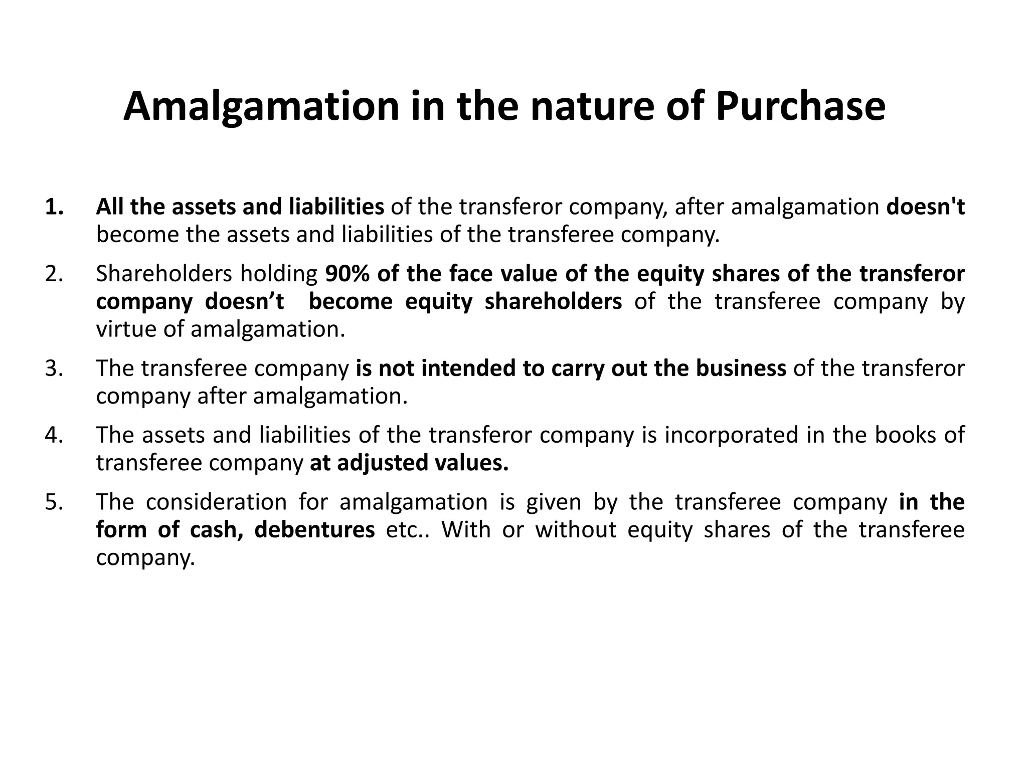 Amalgamation in the nature of Purchase
1. All the assets and liabilities of the transferor company, after amalgamation doesn't
become the assets and liabilities of the transferee company.
2. Shareholders holding 90% of the face value of the equity shares of the transferor
company doesn’t become equity shareholders of the transferee company by
virtue of amalgamation.
3. The transferee company is not intended to carry out the business of the transferor
company after amalgamation.
4. The assets and liabilities of the transferor company is incorporated in the books of
transferee company at adjusted values.
5. The consideration for amalgamation is given by the transferee company in the
form of cash, debentures etc.. With or without equity shares of the transferee
company.
 