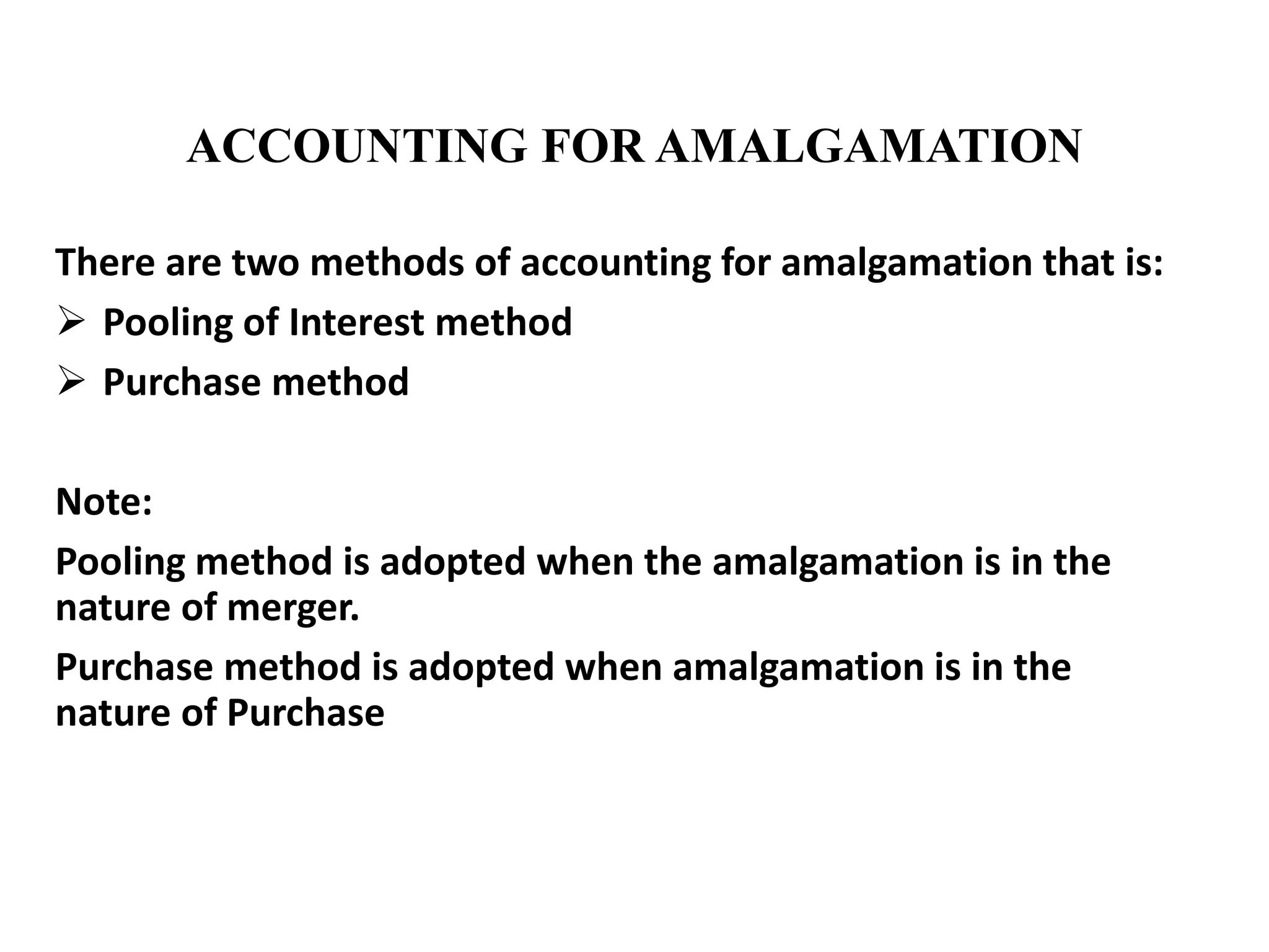 ACCOUNTING FOR AMALGAMATION
There are two methods of accounting for amalgamation that is:
 Pooling of Interest method
 Purchase method
Note:
Pooling method is adopted when the amalgamation is in the
nature of merger.
Purchase method is adopted when amalgamation is in the
nature of Purchase
 