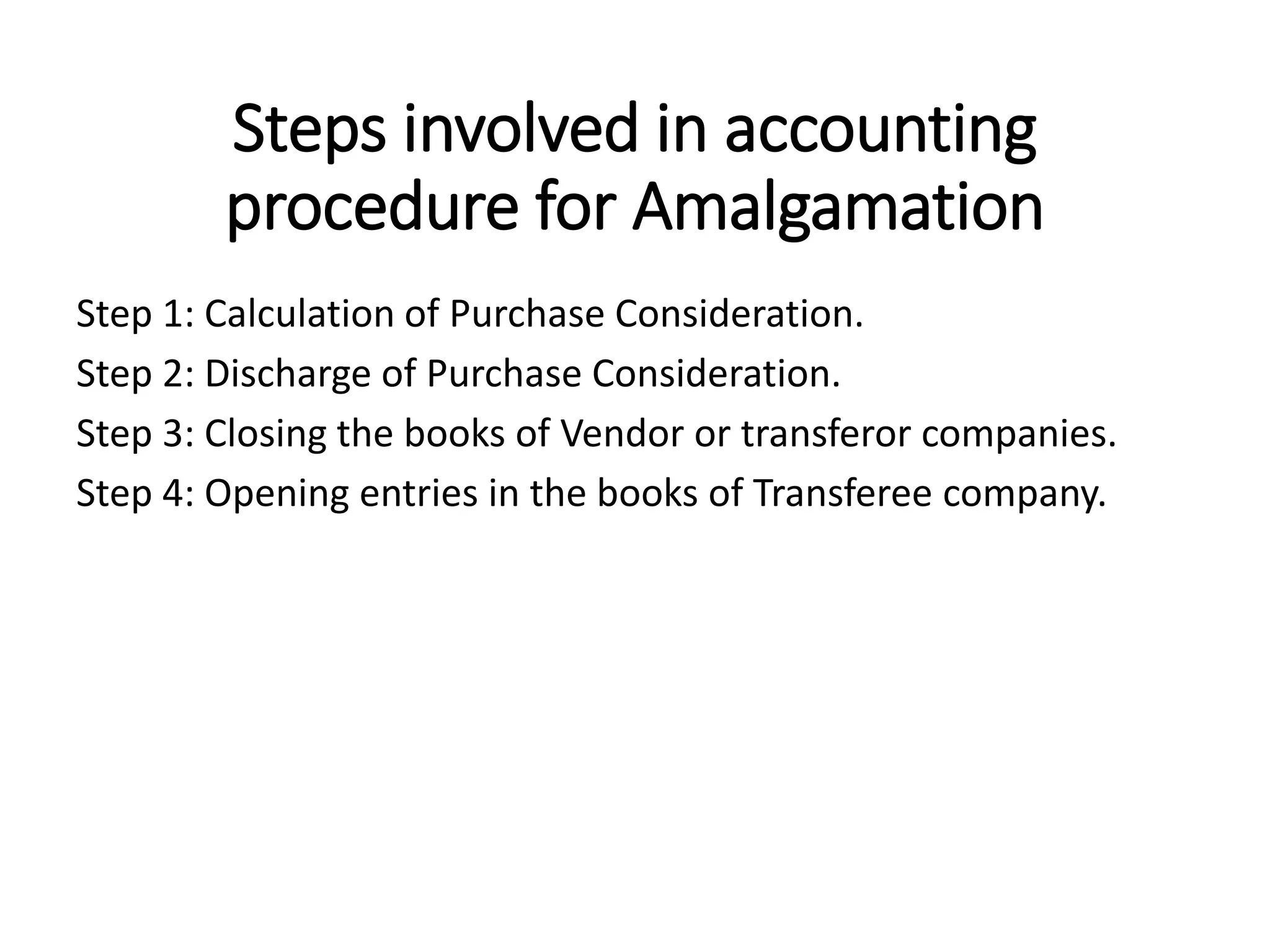 Steps involved in accounting
procedure for Amalgamation
Step 1: Calculation of Purchase Consideration.
Step 2: Discharge of Purchase Consideration.
Step 3: Closing the books of Vendor or transferor companies.
Step 4: Opening entries in the books of Transferee company.
 