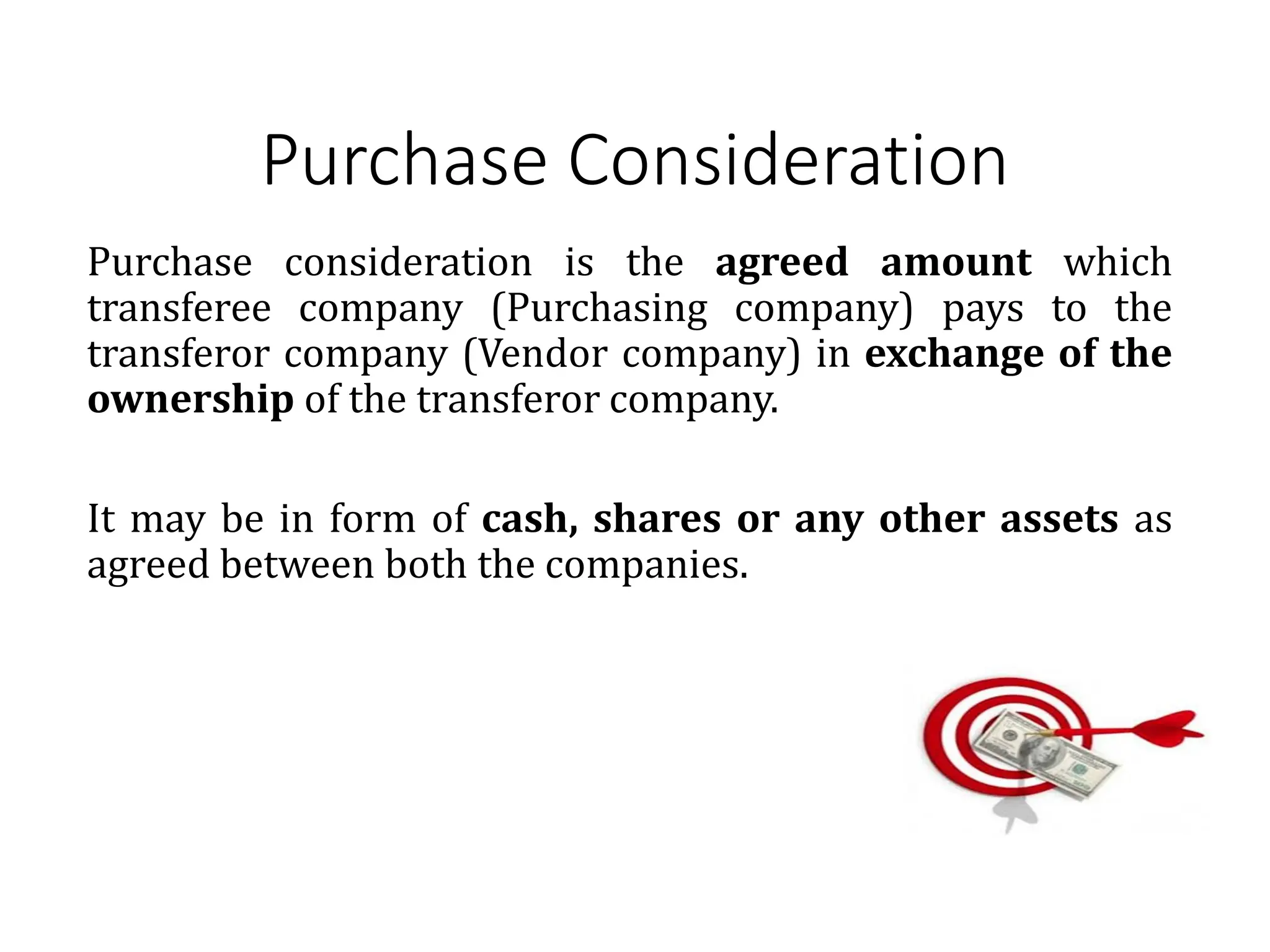 Purchase Consideration
Purchase consideration is the agreed amount which
transferee company (Purchasing company) pays to the
transferor company (Vendor company) in exchange of the
ownership of the transferor company.
It may be in form of cash, shares or any other assets as
agreed between both the companies.
 