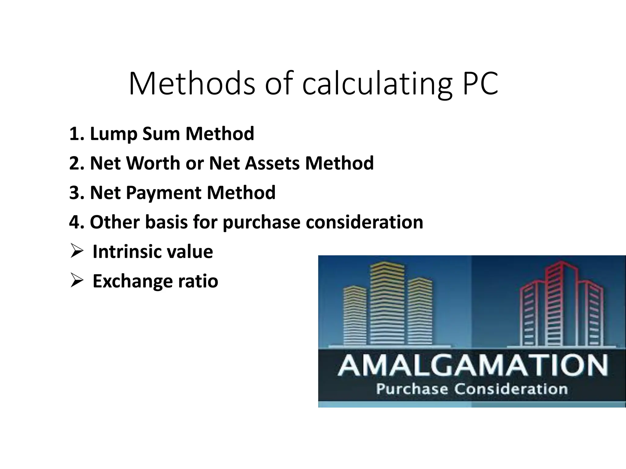 Methods of calculating PC
1. Lump Sum Method
2. Net Worth or Net Assets Method
3. Net Payment Method
4. Other basis for purchase consideration
 Intrinsic value
 Exchange ratio
 