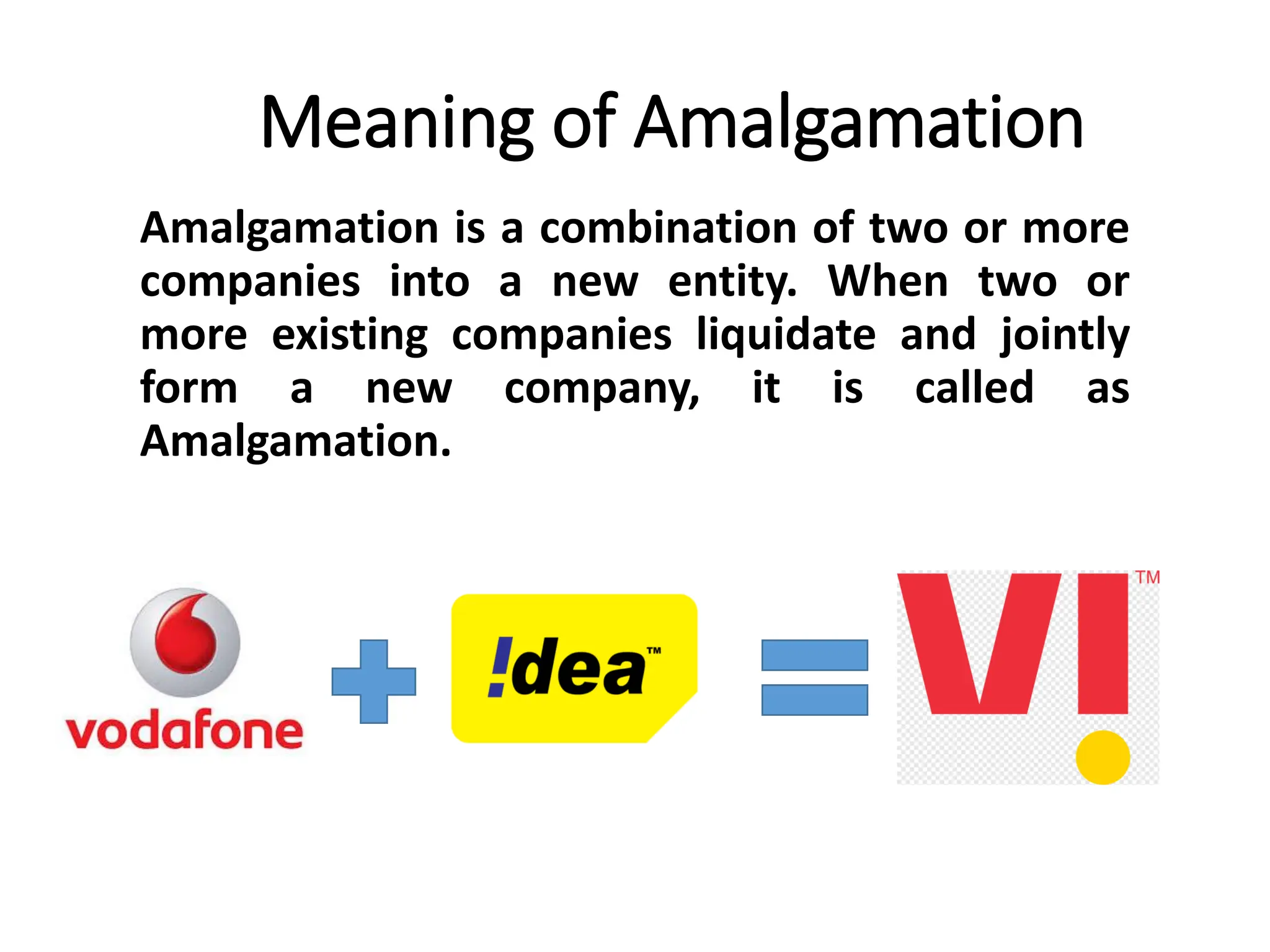 Meaning of Amalgamation
Amalgamation is a combination of two or more
companies into a new entity. When two or
more existing companies liquidate and jointly
form a new company, it is called as
Amalgamation.
 