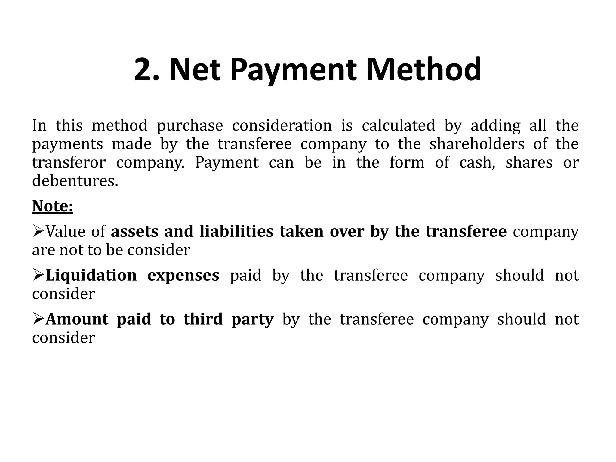 2. Net Payment Method
In this method purchase consideration is calculated by adding all the
payments made by the transferee company to the shareholders of the
transferor company. Payment can be in the form of cash, shares or
debentures.
Note:
Value of assets and liabilities taken over by the transferee company
are not to be consider
Liquidation expenses paid by the transferee company should not
consider
Amount paid to third party by the transferee company should not
consider
 