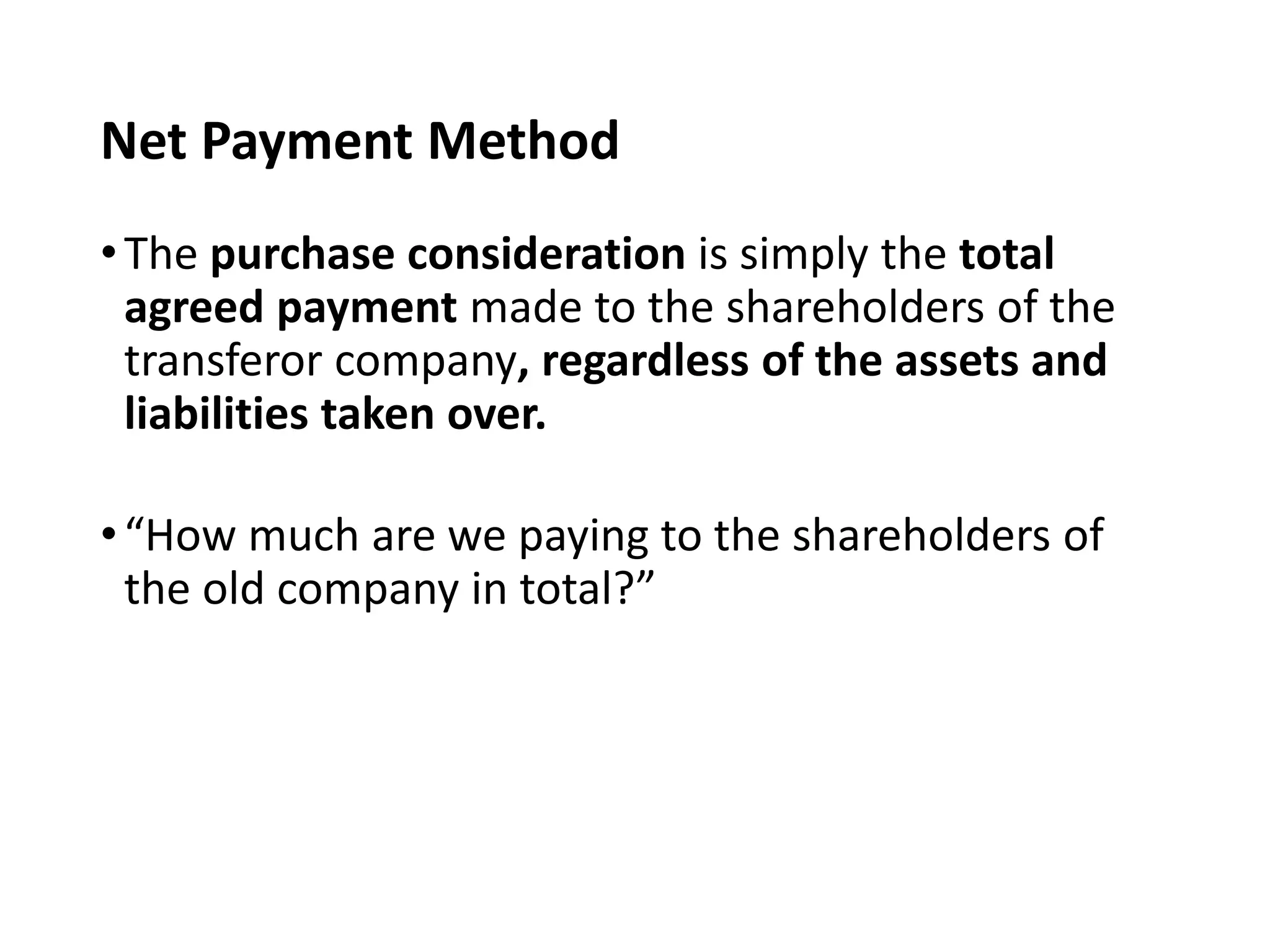 Net Payment Method
•The purchase consideration is simply the total
agreed payment made to the shareholders of the
transferor company, regardless of the assets and
liabilities taken over.
•“How much are we paying to the shareholders of
the old company in total?”
 