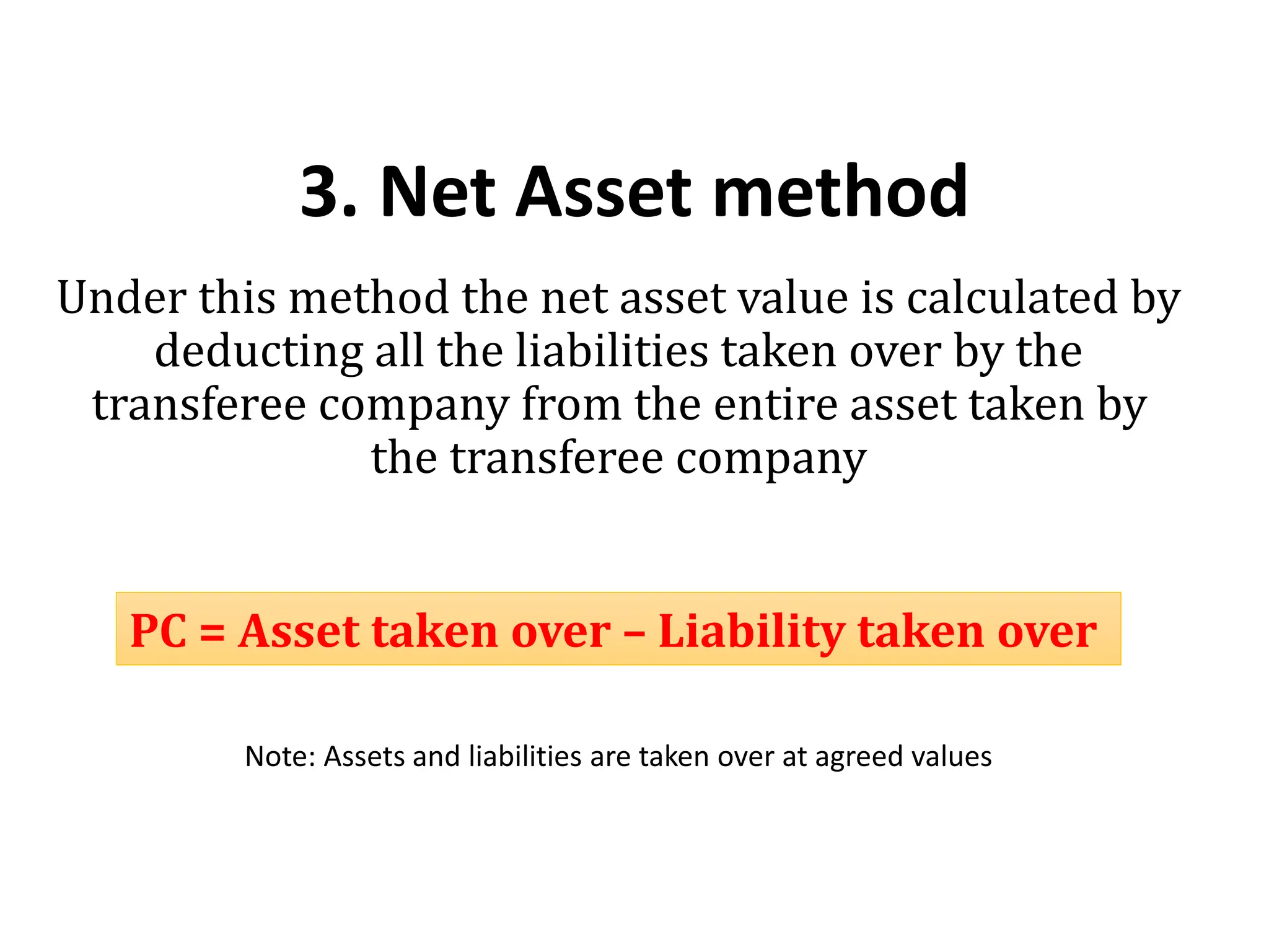 3. Net Asset method
Under this method the net asset value is calculated by
deducting all the liabilities taken over by the
transferee company from the entire asset taken by
the transferee company
Note: Assets and liabilities are taken over at agreed values
PC = Asset taken over – Liability taken over
 