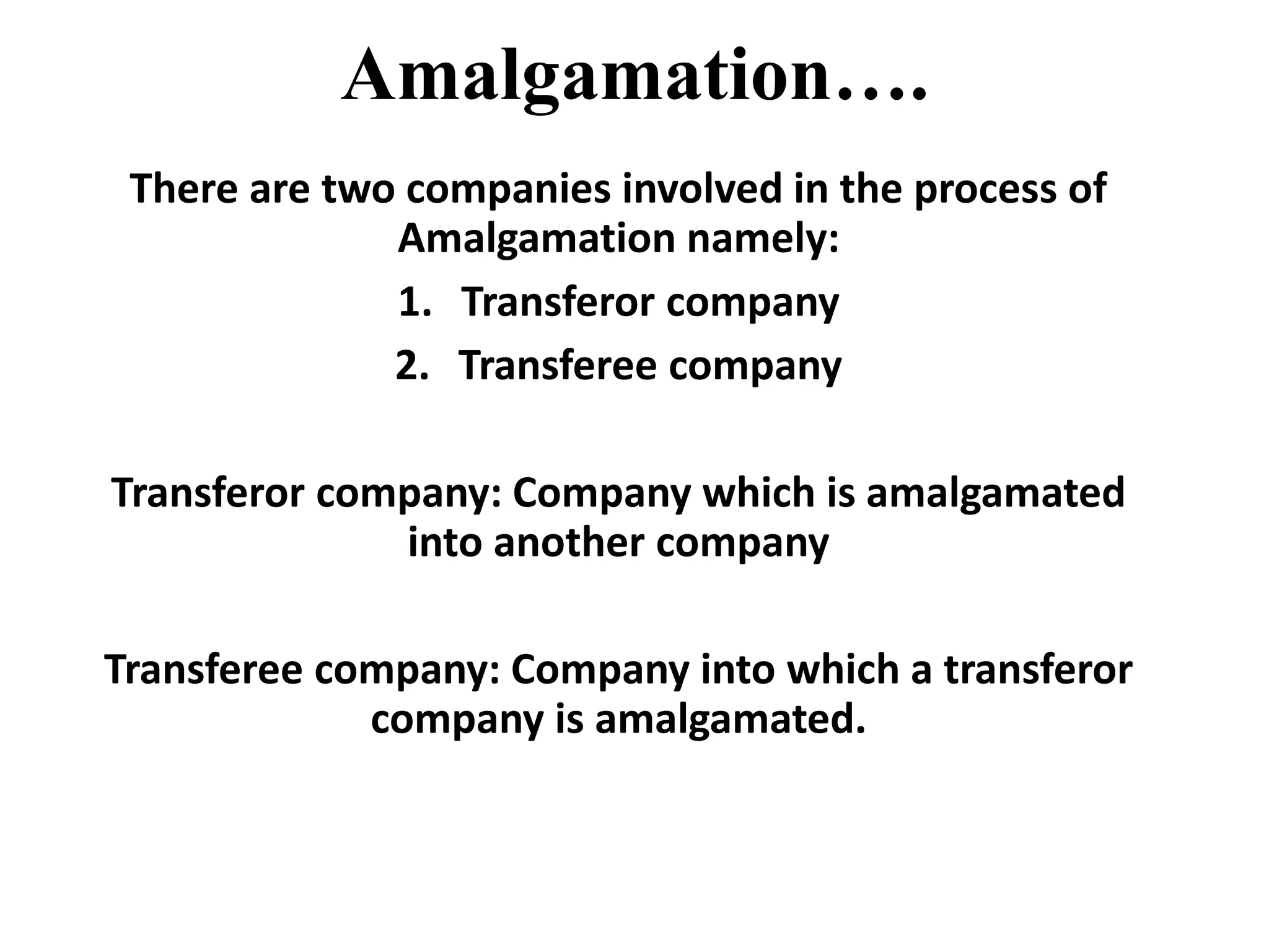Amalgamation….
There are two companies involved in the process of
Amalgamation namely:
1. Transferor company
2. Transferee company
Transferor company: Company which is amalgamated
into another company
Transferee company: Company into which a transferor
company is amalgamated.
 