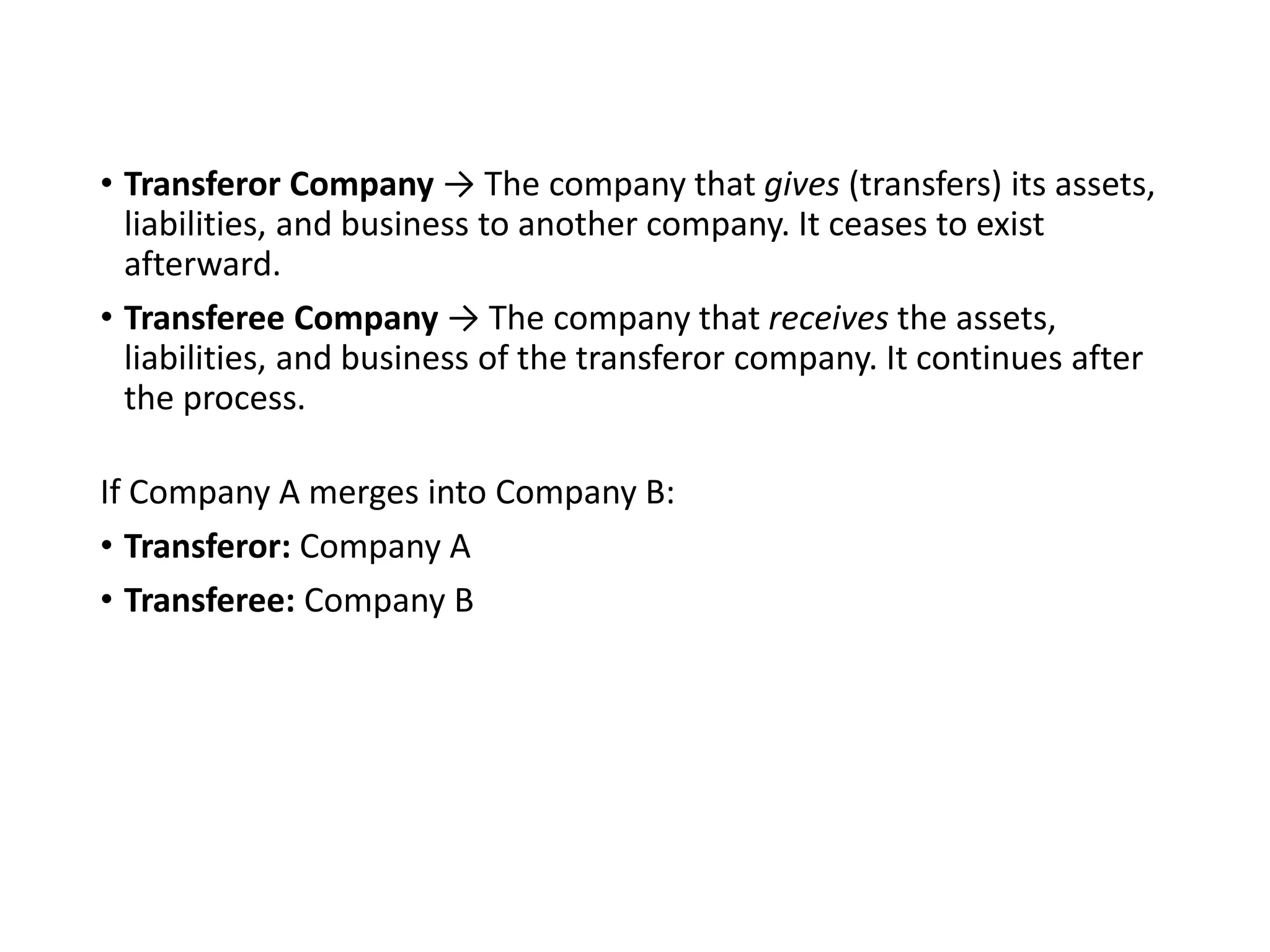 • Transferor Company → The company that gives (transfers) its assets,
liabilities, and business to another company. It ceases to exist
afterward.
• Transferee Company → The company that receives the assets,
liabilities, and business of the transferor company. It continues after
the process.
If Company A merges into Company B:
• Transferor: Company A
• Transferee: Company B
 