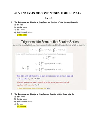 Unit 2- ANALYSIS OF CONTINUOUS TIME SIGNALS
Part-A
1. The Trigonometric Fourier series of an evenfunction of time does not have the
a) Dc term
b) Cosine terms
c) Sine terms
d) Odd harmonic terms
c) Sine terms
2. The Trigonometric Fourier series of an odd function of time have only the
a) Sine terms
b) Cosine terms
c) Odd harmonic terms
d) Dc term
a)Sine terms
 