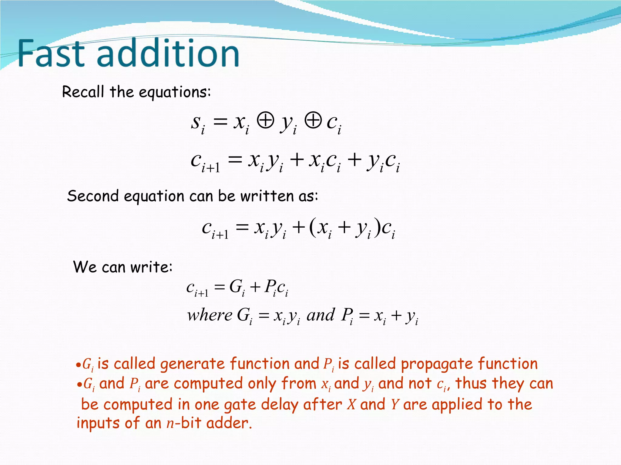 Recall the equations:

                  si = xi ⊕ yi ⊕ ci
                  ci +1 = xi yi + xi ci + yi ci
Second equation can be written as:

                   ci +1 = xi yi + ( xi + yi )ci
 We can write:
                 ci +1 = Gi + Pi ci
                 where Gi = xi yi and Pi = xi + yi

 •Gi is called generate function and Pi is called propagate function
 •Gi and Pi are computed only from xi and yi and not ci, thus they can
  be computed in one gate delay after X and Y are applied to the
 inputs of an n-bit adder.
 