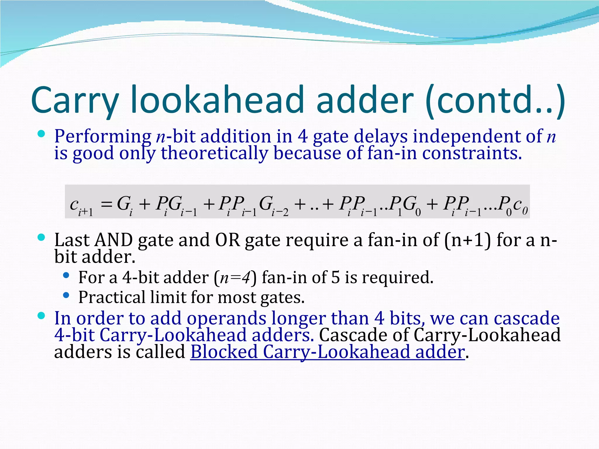 Carry lookahead adder (contd..)
 Performing n-bit addition in 4 gate delays independent of n
  is good only theoretically because of fan-in constraints.

    ci+1 = Gi + PiGi −1 + Pi Pi−1 Gi −2 + .. + Pi Pi −1 ..P1G0 + P Pi −1 ...P0 c0
                                                                  i

 Last AND gate and OR gate require a fan-in of (n+1) for a n-
  bit adder.
    For a 4-bit adder (n=4) fan-in of 5 is required.
    Practical limit for most gates.
 In order to add operands longer than 4 bits, we can cascade
  4-bit Carry-Lookahead adders. Cascade of Carry-Lookahead
  adders is called Blocked Carry-Lookahead adder.
 