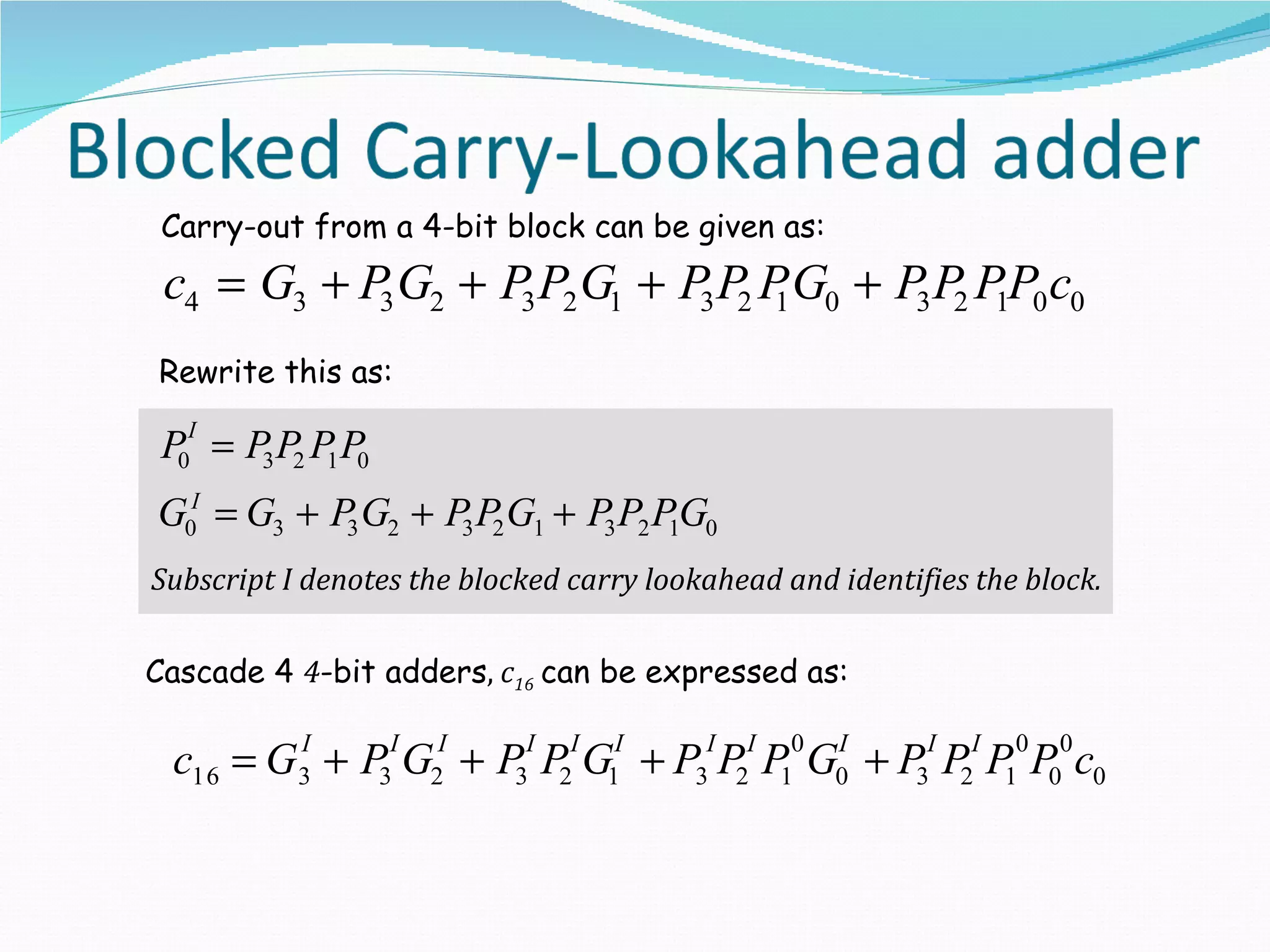 Carry-out from a 4-bit block can be given as:
 c4 = G3 + P G2 + P3 P2 G1 + P3 P2 P G0 + P3 P2 P1P0 c0
            3                       1

Rewrite this as:

 P0I = P3 P2 P1 P0
G0I = G3 + P3 G2 + P3 P2 G1 + P3 P2 P1G0
Subscript I denotes the blocked carry lookahead and identifies the block.

Cascade 4 4-bit adders, c16 can be expressed as:

 c16 = G3 + P3I G2I + P3I P2I G1I + P3I P2I P10 G0 + P3I P2I P10 P00 c0
        I                                        I
 