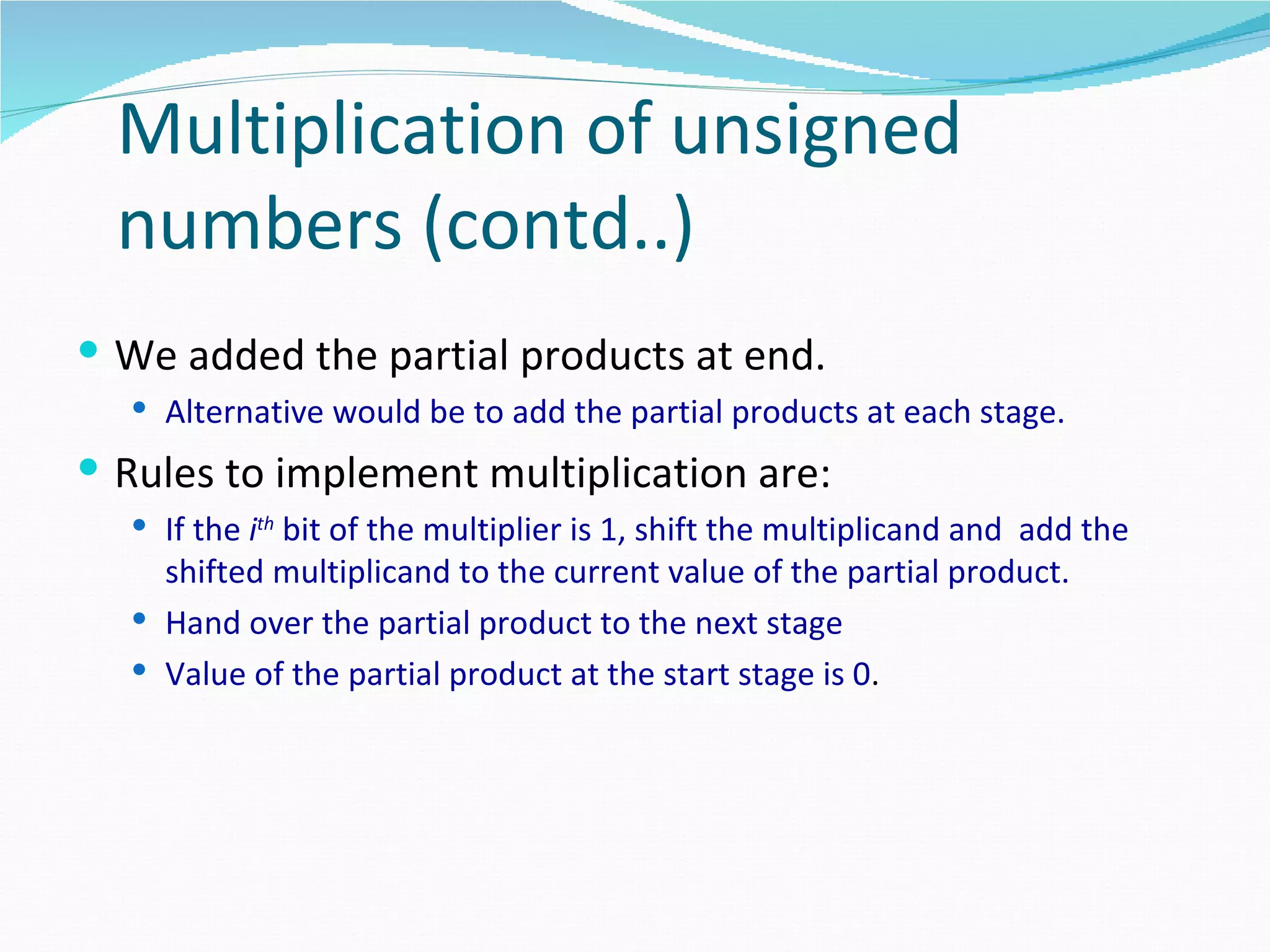 Multiplication of unsigned
  numbers (contd..)
 We added the partial products at end.
   Alternative would be to add the partial products at each stage.

 Rules to implement multiplication are:
   If the ith bit of the multiplier is 1, shift the multiplicand and add the
    shifted multiplicand to the current value of the partial product.
   Hand over the partial product to the next stage
   Value of the partial product at the start stage is 0.
 