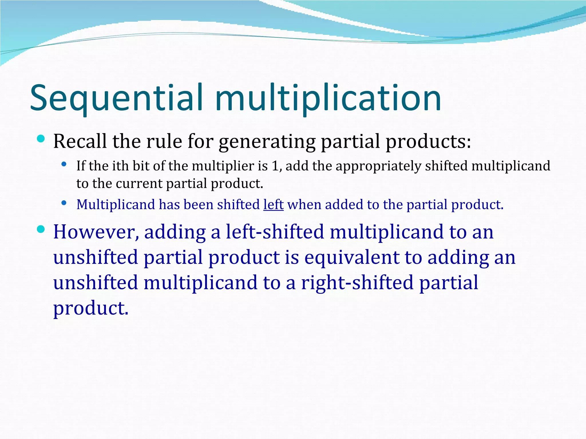 Sequential multiplication
 Recall the rule for generating partial products:
   If the ith bit of the multiplier is 1, add the appropriately shifted multiplicand
    to the current partial product.
   Multiplicand has been shifted left when added to the partial product.

 However, adding a left-shifted multiplicand to an
  unshifted partial product is equivalent to adding an
  unshifted multiplicand to a right-shifted partial
  product.
 