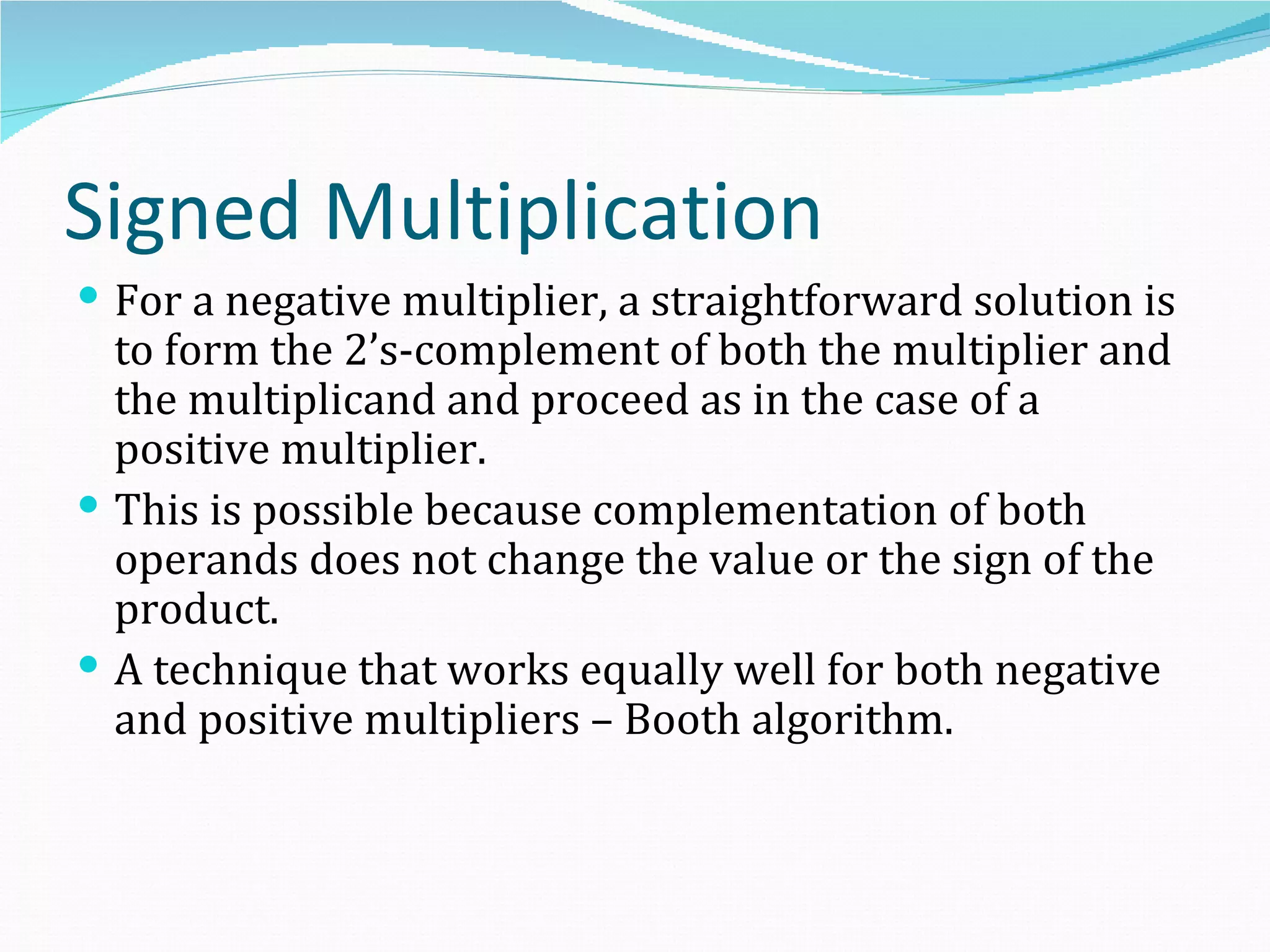 Signed Multiplication
 For a negative multiplier, a straightforward solution is
  to form the 2’s-complement of both the multiplier and
  the multiplicand and proceed as in the case of a
  positive multiplier.
 This is possible because complementation of both
  operands does not change the value or the sign of the
  product.
 A technique that works equally well for both negative
  and positive multipliers – Booth algorithm.
 