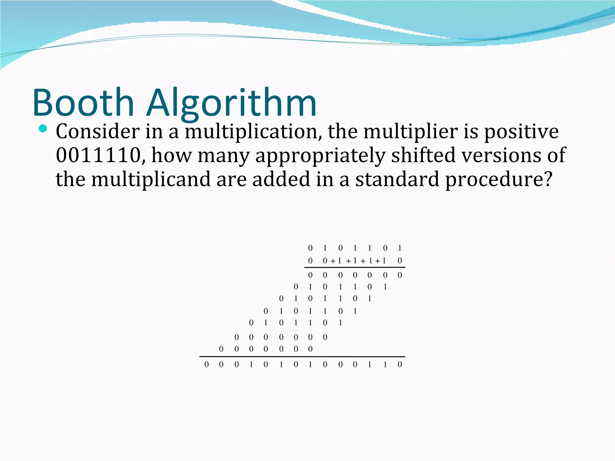 Booth Algorithm
Consider in a multiplication, the multiplier is positive
 0011110, how many appropriately shifted versions of
 the multiplicand are added in a standard procedure?

                                             0   1 0 1 1 0           1
                                             0   0 +1 +1 + 1+1       0
                                             0   0   0   0   0   0   0
                                         0   1   0   1   1   0   1
                                     0   1   0   1   1   0   1
                                 0   1   0   1   1   0   1
                             0   1   0   1   1   0   1
                         0   0   0   0   0   0   0
                     0   0   0   0   0   0   0
                 0   0   0   1   0   1   0   1   0   0   0   1   1   0
 
