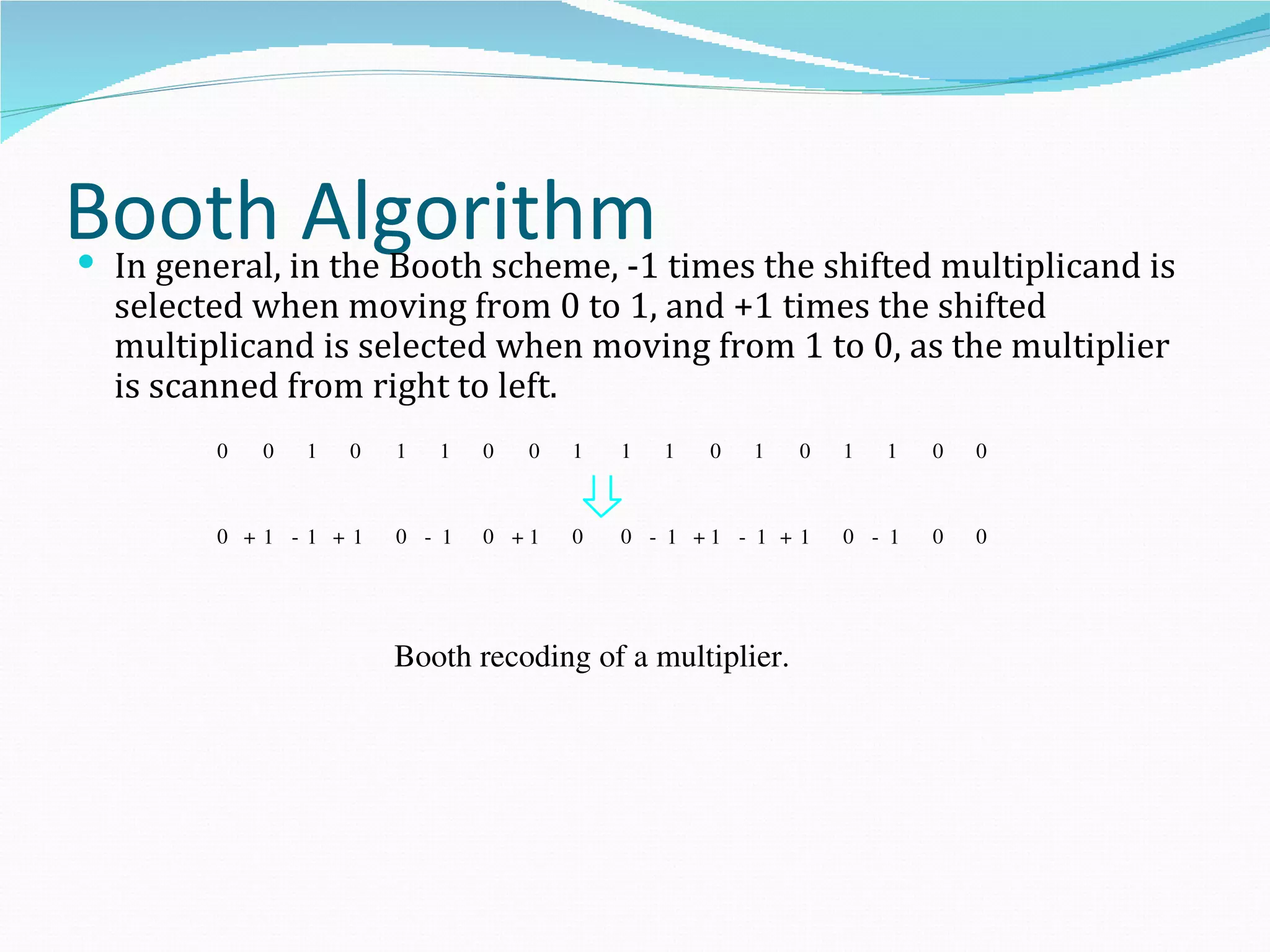 Booth in the Booth scheme, -1 times the shifted multiplicand is
In general,
             Algorithm
    selected when moving from 0 to 1, and +1 times the shifted
    multiplicand is selected when moving from 1 to 0, as the multiplier
    is scanned from right to left.
          0   0   1   0   1   1   0   0   1   1   1   0   1   0   1   1   0   0



          0 +1 ­1 +1      0 ­ 1   0 +1    0   0 ­ 1 +1 ­ 1 + 1    0 ­ 1   0   0




                          Booth recoding of a multiplier.
 