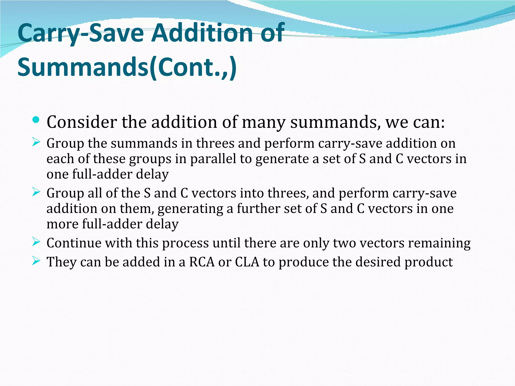 Carry-Save Addition of
Summands(Cont.,)
  Consider the addition of many summands, we can:
  Group the summands in threes and perform carry-save addition on
   each of these groups in parallel to generate a set of S and C vectors in
   one full-adder delay
  Group all of the S and C vectors into threes, and perform carry-save
   addition on them, generating a further set of S and C vectors in one
   more full-adder delay
  Continue with this process until there are only two vectors remaining
  They can be added in a RCA or CLA to produce the desired product
 